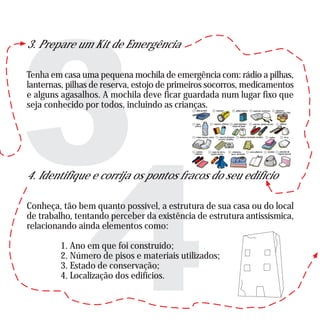 3. Prepare um Kit de Emergência
Tenha em casa uma pequena mochila de emergência com: rádio a pilhas,
lanternas, pilhas de reserva, estojo de primeiros socorros, medicamentos
e alguns agasalhos. A mochila deve ficar guardada num lugar fixo que
seja conhecido por todos, incluindo as crianças.
4. Identifique e corrija os pontos fracos do seu edifício
Conheça, tão bem quanto possível, a estrutura de sua casa ou do local
de trabalho, tentando perceber da existência de estrutura antissísmica,
relacionando ainda elementos como:
1. Ano em que foi construído;
2. Número de pisos e materiais utilizados;
3. Estado de conservação;
4. Localização dos edifícios.
 