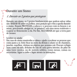 Durante um Sismo
1. Execute os 3 gestos que protegem
Durante um sismo, os 3 gestos fundamentais que podem salvar vidas
são: BAIXAR-SE sobre os joelhos, uma posição que evita a queda durante
o sismo. Depois PROTEGER a cabeça e o pescoço com os braços e as
mãos, procurando abrigar-se, se possível, sob uma mesa resistente e
segurar-se firmemente a ela. Por fim, AGUARDAR até que a terra pare
de tremer.
Lembre-se ainda:
Em caso de sismo mantenha a calma e ajude a acalmar as pessoas que
estão junto a si. Evite ficar no meio da divisão e afaste-se de chaminés,
janelas, espelhos, vitrinas ou objetos que possam cair. Procure refúgio
num canto da sala, debaixo do vão de uma porta interior, do pilar de
uma trave mestra, ou de móveis sólidos, como mesas, camas ou
secretárias. Ligue o rádio e fique atento às instruções.
 