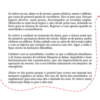 Se estiver na rua, afaste-se de árvores, postes elétricos, muros e edifícios,
por causa da possível queda de escombros. Não vá para casa. Procure
lugares abertos, como praças, descampados ou avenidas amplas.
Mantenha-se num local seguro e não circule pelas ruas, deixando-as
livres para as viaturas de socorro. Regresse a casa apenas quando as
autoridades o aconselharem.
Se estiver a conduzir no momento do sismo, pare a viatura assim que
for possível e permaneça dentro do veículo. Afaste-se de pontes, postes
elétricos ou edifícios. Tenha cuidado com os cabos de alta tensão caídos
e com os objetos que estejam em contacto com eles. Ligue o rádio e
fique atento às instruções difundidas.
Colabore com as autoridades. Lembre-se que a utilização simultânea
e de forma massiva do telefone bloqueia as linhas, impedindo o bom
funcionamento das comunicações, que são imprescindíveis para as
operações de socorro. Use o seu telefone unicamente em situações de
emergência.
Afaste-se das praias porque é possível que ocorra um tsunami nos
instantes seguintes ao sismo. Em caso de alerta das autoridades, vá
rapidamente para uma zona alta e afastada da costa. Se estiver numa
embarcação dirija-se para o alto-mar.
 