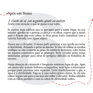 Após um Sismo
1. Cuide de si, em seguida ajude os outros
Avalie com atenção o que se passa à sua volta
Se estiver num edifício não se precipite para a saída. Fique no seu
interior, ajoelhe-se e proteja a cabeça e os olhos, espere que o sismo
pare e depois saia com calma. Se ficar preso tente comunicar com o
exterior batendo com algum objeto.
Nunca use o elevador. O sismo pode provocar a sua queda ou cortar
a eletricidade, deixando-o preso no interior. Se tiver de utilizar as escadas
verifique se elas resistem ao peso. Se existirem destroços, calce botas
ou sapatos resistentes para se proteger. Evite circular pelas zonas
sinistradas, porque para além de perigoso dificulta os trabalhos de
socorro.
Numa situação de catástrofe é frequente existirem fugas de gás. Após
um sismo não acenda fósforos ou isqueiros, nem ligue o interruptor
porque pode provocar uma explosão. Corte imediatamente o gás, a
água e a eletricidade. Veja se a casa sofreu graves danos. Se ela não
estiver segura saia para a rua mas não utilize o elevador. Tenha cuidados
com os vidros partidos e com os cabos de eletricidade soltos.
 