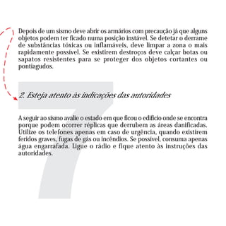 Depois de um sismo deve abrir os armários com precaução já que alguns
objetos podem ter ficado numa posição instável. Se detetar o derrame
de substâncias tóxicas ou inflamáveis, deve limpar a zona o mais
rapidamente possível. Se existirem destroços deve calçar botas ou
sapatos resistentes para se proteger dos objetos cortantes ou
pontiagudos.
2. Esteja atento às indicações das autoridades
A seguir ao sismo avalie o estado em que ficou o edifício onde se encontra
porque podem ocorrer réplicas que derrubem as áreas danificadas.
Utilize os telefones apenas em caso de urgência, quando existirem
feridos graves, fugas de gás ou incêndios. Se possível, consuma apenas
água engarrafada. Ligue o rádio e fique atento às instruções das
autoridades.
 