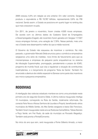 2009 cresceu 4,4% em relação ao ano anterior. Em valor corrente, Sergipe
produziu o equivalente a R$ 19,767 bilhões, representando 0,6% do PIB
nacional. Sendo assim, o Estado se posiciona em quarto lugar no ranking dos
que mais cresceram no país.

Em 2011, de janeiro a novembro, foram criadas 4.500 novas empresas.
De acordo com os últimos dados do Cadastro Geral de Empregados
e Desempregados (Caged), até novembro foram gerados em Sergipe 117.927
novos empregos formais, uma variação de 7,78%. Nesse período, mais uma
vez o Estado teve desempenho melhor do que a média nacional.

O Governo do Estado não esqueceu de incentivar o comércio. No mês
passado, o governador Marcelo Déda anunciou para o comércio e empresários
sergipanos uma série de medidas: novo limite de faturamento para que as
microempresas e empresas de pequeno porte enquadrem-se no sistema
de tributação Supersimples; prorrogação, parcelamento e prazos do ICMS;
programa de mutirão fiscal, que visa a regularizar a situação de contribuintes
inadimplentes; e o lançamento do programa ‘Nota da Gente’. Também foi
anunciada a abertura de crédito especial no Banese como parte dos incentivos
aos micro e pequenos empresários.




RODOVIAS
A interligação das rodovias estaduais manteve-se como uma prioridade neste
primeiro ano do segundo Governo Déda. A última rodovia inaugurada interliga
10 municípios, começando na Rota do Sertão, totalmente reformada. Ela
conecta Feira Nova a Nossa Senhora de Lourdes e Propriá, beneficiando vários
municípios do Médio Sertão, do Alto Sertão sergipano e baixo São Francisco.
Também foram inauguradas neste ano as Rodovias Carira/Glória; Tobias Barreto
a Poço Verde; em Frei Paulo, da sede do município ao Povoado Alagadiço.
Também está pronta a Pontal/Convento.

No início do ano que vem, será inaugurada a Ponte Gilberto Amado, a maior




BALANÇO
                                                                           5
2011
 