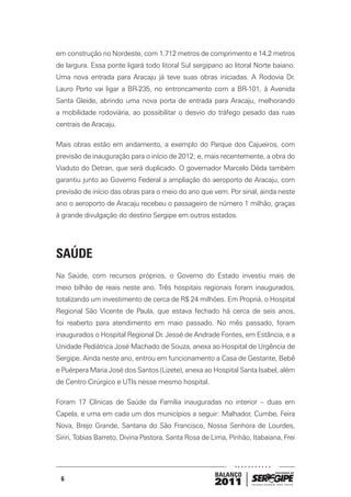 em construção no Nordeste, com 1.712 metros de comprimento e 14,2 metros
de largura. Essa ponte ligará todo litoral Sul sergipano ao litoral Norte baiano.
Uma nova entrada para Aracaju já teve suas obras iniciadas. A Rodovia Dr.
Lauro Porto vai ligar a BR-235, no entroncamento com a BR-101, à Avenida
Santa Gleide, abrindo uma nova porta de entrada para Aracaju, melhorando
a mobilidade rodoviária, ao possibilitar o desvio do tráfego pesado das ruas
centrais de Aracaju.

Mais obras estão em andamento, a exemplo do Parque dos Cajueiros, com
previsão de inauguração para o início de 2012; e, mais recentemente, a obra do
Viaduto do Detran, que será duplicado. O governador Marcelo Déda também
garantiu junto ao Governo Federal a ampliação do aeroporto de Aracaju, com
previsão de início das obras para o meio do ano que vem. Por sinal, ainda neste
ano o aeroporto de Aracaju recebeu o passageiro de número 1 milhão, graças
à grande divulgação do destino Sergipe em outros estados.




SAÚDE
Na Saúde, com recursos próprios, o Governo do Estado investiu mais de
meio bilhão de reais neste ano. Três hospitais regionais foram inaugurados,
totalizando um investimento de cerca de R$ 24 milhões. Em Propriá, o Hospital
Regional São Vicente de Paula, que estava fechado há cerca de seis anos,
foi reaberto para atendimento em maio passado. No mês passado, foram
inaugurados o Hospital Regional Dr. Jessé de Andrade Fontes, em Estância, e a
Unidade Pediátrica José Machado de Souza, anexa ao Hospital de Urgência de
Sergipe. Ainda neste ano, entrou em funcionamento a Casa de Gestante, Bebê
e Puérpera Maria José dos Santos (Lizete), anexa ao Hospital Santa Isabel, além
de Centro Cirúrgico e UTIs nesse mesmo hospital.

Foram 17 Clínicas de Saúde da Família inauguradas no interior – duas em
Capela, e uma em cada um dos municípios a seguir: Malhador, Cumbe, Feira
Nova, Brejo Grande, Santana do São Francisco, Nossa Senhora de Lourdes,
Siriri, Tobias Barreto, Divina Pastora, Santa Rosa de Lima, Pinhão, Itabaiana, Frei




                                                       BALANÇO
 6
                                                       2011
 