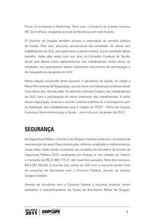 Paulo, Cristinápolis e Pedrinhas. Para isso, o Governo do Estado investiu
R$ 12,4 milhões, chegando ao total de 60 clínicas em todo Estado.

O Governo de Sergipe também buscou a valorização do servidor público
da Saúde. Para isso, procurou aproximar-se das entidades de classe dos
trabalhadores do SUS, principalmente a classe médica. Como resultado desse
trabalho, todas elas estão com voz ativa no Conselho Estadual de Saúde,
tendo sido eleitas como representantes dos trabalhadores. Antes disso, as
entidades não participavam desse importante instrumento de participação e
de transparência da gestão do SUS.

Nesta relação construída entre Governo e servidores da Saúde, foi criada a
Mesa Permanente de Negociação, que se reúne com lideranças sindicais desde
maio deste ano. Através dela, foi definido o Acordo Coletivo dos trabalhadores
do SUS, com a participação de vários sindicatos dos trabalhadores. A partir
dessa negociação, criou-se o acordo coletivo e definiu-se o cronograma com
as lideranças dos trabalhadores para a criação do PCCV – Plano de Cargos,
Carreiras e Vencimentos para a Saúde –, com início em de janeiro de 2012.




SEGURANÇA
Na Segurança Pública, o Governo de Sergipe manteve neste ano o processo de
reconstrução do setor. Para a construção, reforma, ampliação e melhoramentos
nesse setor, estão sendo investidos nas unidades da Secretaria de Estado da
Segurança Pública (SSP), localizadas em Aracaju e nas cidades do interior,
o montante de R$ 21.993.177,37, até novembro passado. Parte dos recursos,
R$ 8.261.583,93, é oriunda dos cofres da SSP com o restante sendo fruto
                                            ,
de parcerias da Secretaria com o Governo Federal, através do projeto
Sergipe Cidades.

Através de convênios com o Governo Federal e recursos próprios, foram
realizados o reaparelhamento do Corpo de Bombeiros Militar de Sergipe;




BALANÇO
                                                                            7
2011
 