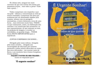 No último mês, zanguei-me mais
convosco do que nos outros seis meses que
passámos juntos... mas valeu a pena! "Tudo
vale a pena..."
Todos cumpriram com empenho o que
vos pedi - silêncio e concentração (o resto já
estava ensaiado). Cumpriram tão bem que
acabaram por ser demasiado rápidos (nos
ensaios, mesmo com as paragens
necessárias, o teatro demorava cerca de uma
hora)... mas estiveram muito bem, TODOS -
os que começaram, antes, na elaboração dos
convites e na construção dos acessórios; os
que representaram; os que estavam no som,
na projeção de imagem, a receber os
convidados, no guarda roupa... TODOS
foram MUITO IMPORTANTES para o
espetáculo.
JUNTOS CUMPRIMOS UM SONHO…
Obrigada pelo vosso esforço, obrigada
pelo vosso carinho... obrigada aos
encarregados de educação por estarem
presentes e pelos mimos oferecidos em nome
dos seus educandos - um enorme ramo de
flores e um excelente livro Contos Completos -
Irmãos Grimm…
FAÇAM O FAVOR DE SER FELIZES e
nunca se esqueçam que é
"É urgente sonhar!"
 