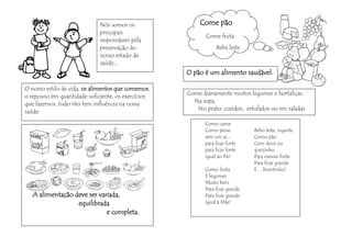 Nós somos os               Come pão
                             principais
                                                           Come fruta
                             responsáveis pela
                             preservação do                    Bebe leite
                             nosso estado de
                             saúde...
                                                    O pão é um alimento saudável.

O nosso estilo de vida, os alimentos que comemos,
                                                    Come diariamente muitos legumes e hortaliças:
o repouso em quantidade suficiente, os exercícios
                                                      Na sopa,
que fazemos, tudo isto tem influência na nossa
                                                       No prato: cozidos, estufados ou em saladas.
saúde.

                                                          Como carne
                                                          Como peixe          Bebo leite, iogurte
                                                          sem um ai...        Como pão
                                                          para ficar forte    Com doce ou
                                                          para ficar forte    queijinho
                                                          igual ao Pai!       Para crescer forte
                                                                              Para ficar grande
                                                          Como fruta          E ... bonitinho!
                                                          E legumes
                                                          Muito bem
                                                          Para ficar grande
   A alimentação deve ser variada,                        Para ficar grande
                  equilibrada                             Igual à Mãe!

                             e completa.
 