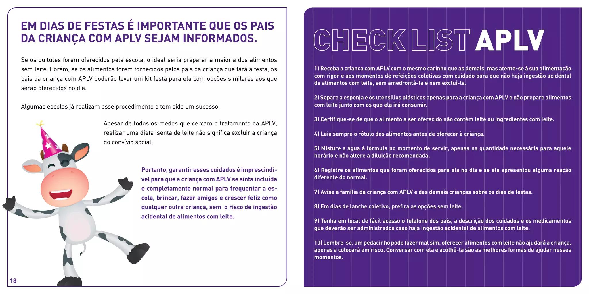 1) Receba a criança com APLV com o mesmo carinho que as demais, mas atente-se à sua alimentação
com rigor e aos momentos de refeições coletivas com cuidado para que não haja ingestão acidental
de alimentos com leite, sem amedrontá-la e nem excluí-la.
2) Separe a esponja e os utensílios plásticos apenas para a criança com APLV e não prepare alimentos
com leite junto com os que ela irá consumir.
3) Certifique-se de que o alimento a ser oferecido não contém leite ou ingredientes com leite.
4) Leia sempre o rótulo dos alimentos antes de oferecer à criança.
5) Misture a água à fórmula no momento de servir, apenas na quantidade necessária para aquele
horário e não altere a diluição recomendada.
6) Registre os alimentos que foram oferecidos para ela no dia e se ela apresentou alguma reação
diferente do normal.
7) Avise a família da criança com APLV e das demais crianças sobre os dias de festas.
8) Em dias de lanche coletivo, prefira as opções sem leite.
9) Tenha em local de fácil acesso o telefone dos pais, a descrição dos cuidados e os medicamentos
que deverão ser administrados caso haja ingestão acidental de alimentos com leite.
10) Lembre-se, um pedacinho pode fazer mal sim, oferecer alimentos com leite não ajudará a criança,
apenas a colocará em risco. Conversar com ela e acolhê-la são as melhores formas de ajudar nesses
momentos.
Se os quitutes forem oferecidos pela escola, o ideal seria preparar a maioria dos alimentos
sem leite. Porém, se os alimentos forem fornecidos pelos pais da criança que fará a festa, os
pais da criança com APLV poderão levar um kit festa para ela com opções similares aos que
serão oferecidos no dia.
Algumas escolas já realizam esse procedimento e tem sido um sucesso.
APLV
Em dias de festas é importante que os pais
da criança com APLV sejam informados.
Apesar de todos os medos que cercam o tratamento da APLV,
realizar uma dieta isenta de leite não significa excluir a criança
do convívio social.
Portanto, garantir esses cuidados é imprescindí-
vel para que a criança com APLV se sinta incluída
e completamente normal para frequentar a es-
cola, brincar, fazer amigos e crescer feliz como
qualquer outra criança, sem o risco de ingestão
acidental de alimentos com leite.
18
 