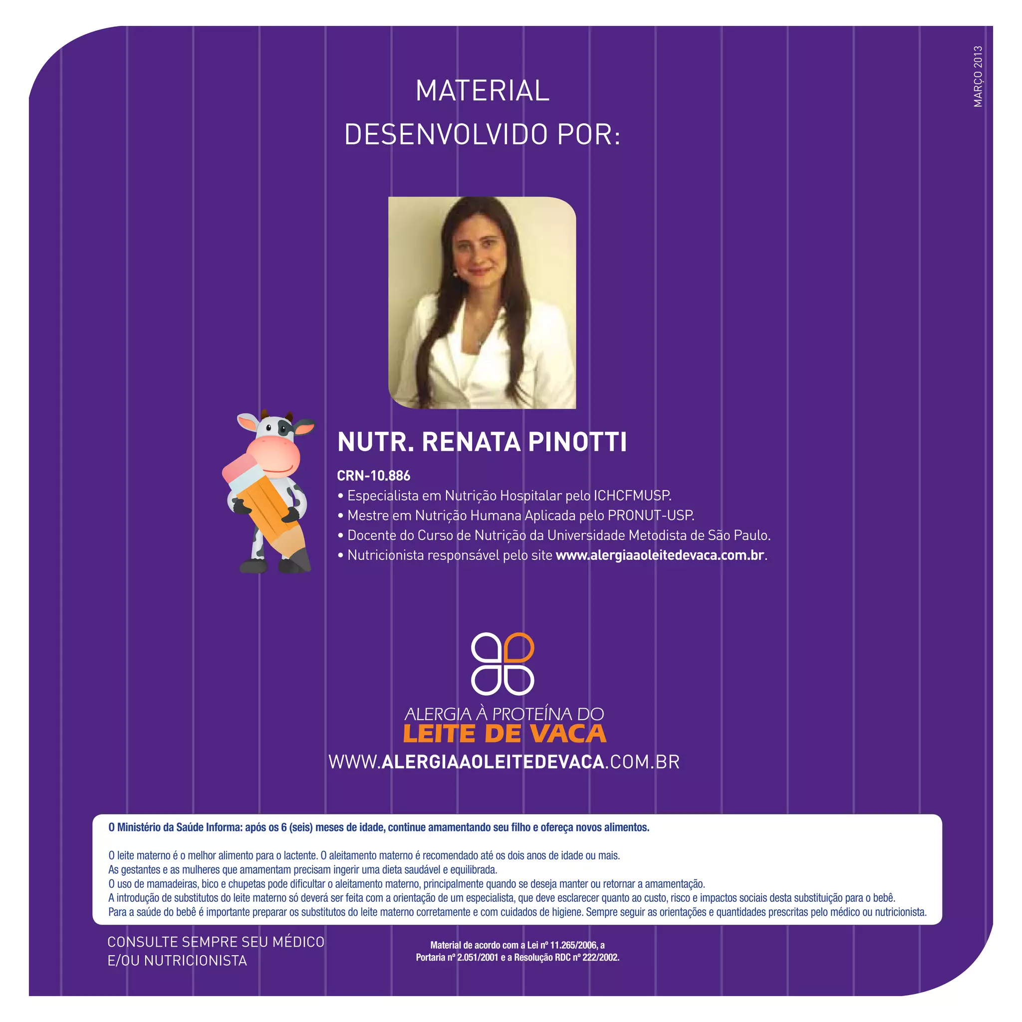 www.alergiaaoleitedevaca.com.br
Material
DESENVOLVIDO POR:
Consulte sempre seu médico
e/ou nutricionista
março2013
CRN-10.886
• Especialista em Nutrição Hospitalar pelo ICHCFMUSP.
• Mestre em Nutrição Humana Aplicada pelo PRONUT-USP.
• Docente do Curso de Nutrição da Universidade Metodista de São Paulo.
• Nutricionista responsável pelo site www.alergiaaoleitedevaca.com.br.
NUTR. RENATA PINOTTI
O Ministério da Saúde Informa: após os 6 (seis) meses de idade, continue amamentando seu filho e ofereça novos alimentos.
O leite materno é o melhor alimento para o lactente. O aleitamento materno é recomendado até os dois anos de idade ou mais.
As gestantes e as mulheres que amamentam precisam ingerir uma dieta saudável e equilibrada.
O uso de mamadeiras, bico e chupetas pode dificultar o aleitamento materno, principalmente quando se deseja manter ou retornar a amamentação.
A introdução de substitutos do leite materno só deverá ser feita com a orientação de um especialista, que deve esclarecer quanto ao custo, risco e impactos sociais desta substituição para o bebê.
Para a saúde do bebê é importante preparar os substitutos do leite materno corretamente e com cuidados de higiene. Sempre seguir as orientações e quantidades prescritas pelo médico ou nutricionista.
Material de acordo com a Lei nº 11.265/2006, a
Portaria nº 2.051/2001 e a Resolução RDC nº 222/2002.
 