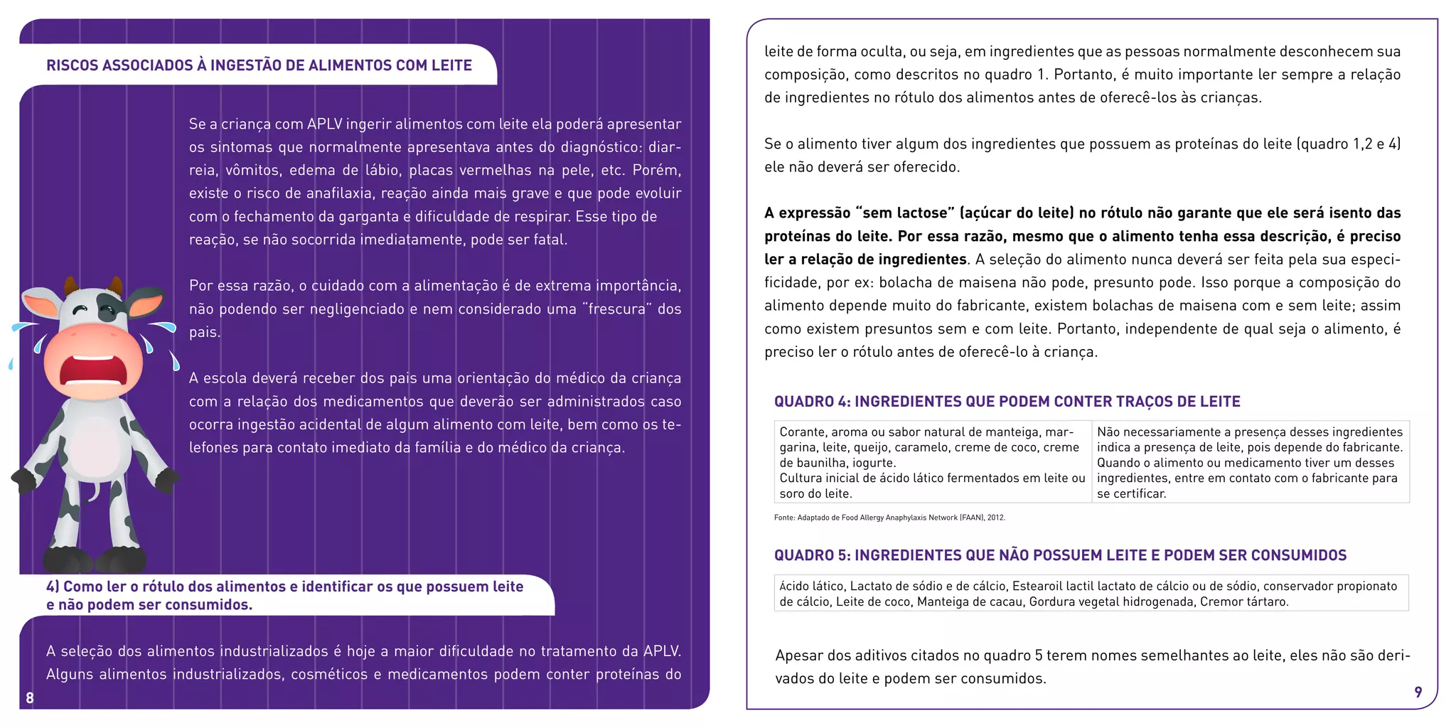 Apesar dos aditivos citados no quadro 5 terem nomes semelhantes ao leite, eles não são deri-
vados do leite e podem ser consumidos.
Quadro 4: INGREDIENTES que podem conter traços de leite
Quadro 5: INGREDIENTES que não possuem leite e podem ser consumidos
Corante, aroma ou sabor natural de manteiga, mar-
garina, leite, queijo, caramelo, creme de coco, creme
de baunilha, iogurte.
Cultura inicial de ácido lático fermentados em leite ou
soro do leite.
Não necessariamente a presença desses ingredientes
indica a presença de leite, pois depende do fabricante.
Quando o alimento ou medicamento tiver um desses
ingredientes, entre em contato com o fabricante para
se certificar.
Ácido lático, Lactato de sódio e de cálcio, Estearoil lactil lactato de cálcio ou de sódio, conservador propionato
de cálcio, Leite de coco, Manteiga de cacau, Gordura vegetal hidrogenada, Cremor tártaro.
Fonte: Adaptado de Food Allergy Anaphylaxis Network (FAAN), 2012.
Riscos associados à ingestão de alimentos com leite
Se a criança com APLV ingerir alimentos com leite ela poderá apresentar
os sintomas que normalmente apresentava antes do diagnóstico: diar-
reia, vômitos, edema de lábio, placas vermelhas na pele, etc. Porém,
existe o risco de anafilaxia, reação ainda mais grave e que pode evoluir
com o fechamento da garganta e dificuldade de respirar. Esse tipo de
reação, se não socorrida imediatamente, pode ser fatal.
Por essa razão, o cuidado com a alimentação é de extrema importância,
não podendo ser negligenciado e nem considerado uma “frescura” dos
pais.
A escola deverá receber dos pais uma orientação do médico da criança
com a relação dos medicamentos que deverão ser administrados caso
ocorra ingestão acidental de algum alimento com leite, bem como os te-
lefones para contato imediato da família e do médico da criança.
leite de forma oculta, ou seja, em ingredientes que as pessoas normalmente desconhecem sua
composição, como descritos no quadro 1. Portanto, é muito importante ler sempre a relação
de ingredientes no rótulo dos alimentos antes de oferecê-los às crianças.
Se o alimento tiver algum dos ingredientes que possuem as proteínas do leite (quadro 1,2 e 4)
ele não deverá ser oferecido.
A expressão “sem lactose” (açúcar do leite) no rótulo não garante que ele será isento das
proteínas do leite. Por essa razão, mesmo que o alimento tenha essa descrição, é preciso
ler a relação de ingredientes. A seleção do alimento nunca deverá ser feita pela sua especi-
ficidade, por ex: bolacha de maisena não pode, presunto pode. Isso porque a composição do
alimento depende muito do fabricante, existem bolachas de maisena com e sem leite; assim
como existem presuntos sem e com leite. Portanto, independente de qual seja o alimento, é
preciso ler o rótulo antes de oferecê-lo à criança.
4) Como ler o rótulo dos alimentos e identificar os que possuem leite
e não podem ser consumidos.
A seleção dos alimentos industrializados é hoje a maior dificuldade no tratamento da APLV.
Alguns alimentos industrializados, cosméticos e medicamentos podem conter proteínas do
8 9
 