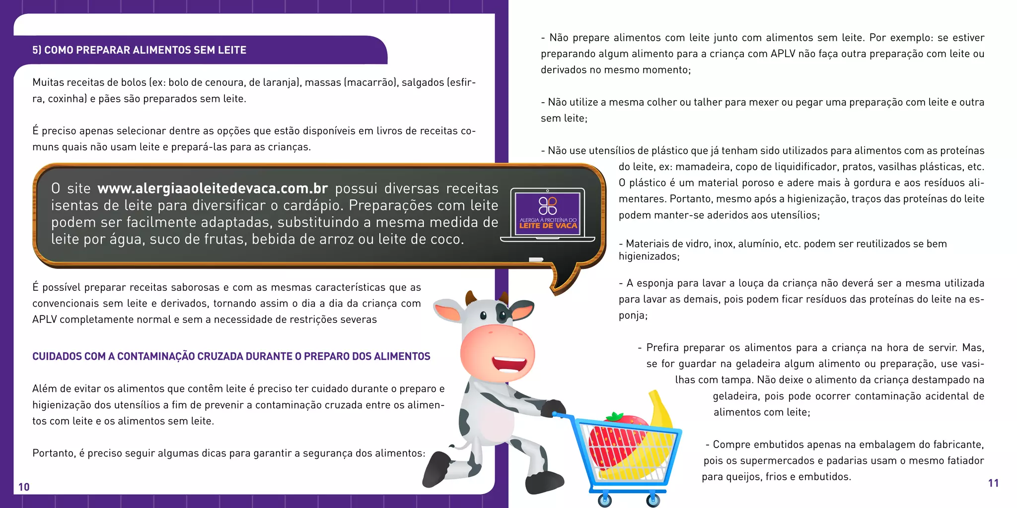 Cuidados com a contaminação cruzada durante o preparo dos alimentos
Além de evitar os alimentos que contêm leite é preciso ter cuidado durante o preparo e
higienização dos utensílios a fim de prevenir a contaminação cruzada entre os alimen-
tos com leite e os alimentos sem leite.
Portanto, é preciso seguir algumas dicas para garantir a segurança dos alimentos:
- Não prepare alimentos com leite junto com alimentos sem leite. Por exemplo: se estiver
preparando algum alimento para a criança com APLV não faça outra preparação com leite ou
derivados no mesmo momento;
- Não utilize a mesma colher ou talher para mexer ou pegar uma preparação com leite e outra
sem leite;
- Não use utensílios de plástico que já tenham sido utilizados para alimentos com as proteínas
do leite, ex: mamadeira, copo de liquidificador, pratos, vasilhas plásticas, etc.
O plástico é um material poroso e adere mais à gordura e aos resíduos ali-
mentares. Portanto, mesmo após a higienização, traços das proteínas do leite
podem manter-se aderidos aos utensílios;
- Materiais de vidro, inox, alumínio, etc. podem ser reutilizados se bem
higienizados;
- A esponja para lavar a louça da criança não deverá ser a mesma utilizada
para lavar as demais, pois podem ficar resíduos das proteínas do leite na es-
ponja;
- Prefira preparar os alimentos para a criança na hora de servir. Mas,
se for guardar na geladeira algum alimento ou preparação, use vasi-
lhas com tampa. Não deixe o alimento da criança destampado na
geladeira, pois pode ocorrer contaminação acidental de
alimentos com leite;
- Compre embutidos apenas na embalagem do fabricante,
pois os supermercados e padarias usam o mesmo fatiador
para queijos, frios e embutidos.
5) Como preparar alimentos sem leite
Muitas receitas de bolos (ex: bolo de cenoura, de laranja), massas (macarrão), salgados (esfir-
ra, coxinha) e pães são preparados sem leite.
É preciso apenas selecionar dentre as opções que estão disponíveis em livros de receitas co-
muns quais não usam leite e prepará-las para as crianças.
O site www.alergiaaoleitedevaca.com.br possui diversas receitas
isentas de leite para diversificar o cardápio. Preparações com leite
podem ser facilmente adaptadas, substituindo a mesma medida de
leite por água, suco de frutas, bebida de arroz ou leite de coco.
É possível preparar receitas saborosas e com as mesmas características que as
convencionais sem leite e derivados, tornando assim o dia a dia da criança com
APLV completamente normal e sem a necessidade de restrições severas
10 11
 