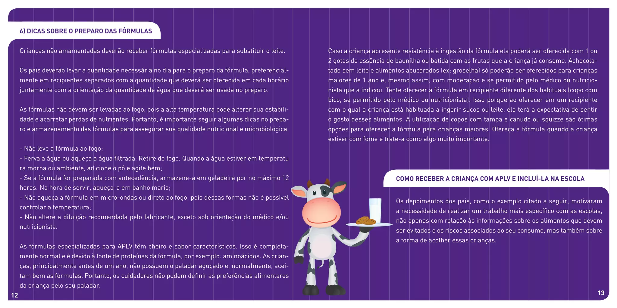 6) Dicas sobre o preparo das fórmulas
Crianças não amamentadas deverão receber fórmulas especializadas para substituir o leite.
Os pais deverão levar a quantidade necessária no dia para o preparo da fórmula, preferencial-
mente em recipientes separados com a quantidade que deverá ser oferecida em cada horário
juntamente com a orientação da quantidade de água que deverá ser usada no preparo.
As fórmulas não devem ser levadas ao fogo, pois a alta temperatura pode alterar sua estabili-
dade e acarretar perdas de nutrientes. Portanto, é importante seguir algumas dicas no prepa-
ro e armazenamento das fórmulas para assegurar sua qualidade nutricional e microbiológica.
- Não leve a fórmula ao fogo;
- Ferva a água ou aqueça a água filtrada. Retire do fogo. Quando a água estiver em temperatu
ra morna ou ambiente, adicione o pó e agite bem;
- Se a fórmula for preparada com antecedência, armazene-a em geladeira por no máximo 12
horas. Na hora de servir, aqueça-a em banho maria;
- Não aqueça a fórmula em micro-ondas ou direto ao fogo, pois dessas formas não é possível
controlar a temperatura;
- Não altere a diluição recomendada pelo fabricante, exceto sob orientação do médico e/ou
nutricionista.
As fórmulas especializadas para APLV têm cheiro e sabor característicos. Isso é completa-
mente normal e é devido à fonte de proteínas da fórmula, por exemplo: aminoácidos. As crian-
ças, principalmente antes de um ano, não possuem o paladar aguçado e, normalmente, acei-
tam bem as fórmulas. Portanto, os cuidadores não podem definir as preferências alimentares
da criança pelo seu paladar.
Caso a criança apresente resistência à ingestão da fórmula ela poderá ser oferecida com 1 ou
2 gotas de essência de baunilha ou batida com as frutas que a criança já consome. Achocola-
tado sem leite e alimentos açucarados (ex: groselha) só poderão ser oferecidos para crianças
maiores de 1 ano e, mesmo assim, com moderação e se permitido pelo médico ou nutricio-
nista que a indicou. Tente oferecer a fórmula em recipiente diferente dos habituais (copo com
bico, se permitido pelo médico ou nutricionista). Isso porque ao oferecer em um recipiente
com o qual a criança está habituada a ingerir sucos ou leite, ela terá a expectativa de sentir
o gosto desses alimentos. A utilização de copos com tampa e canudo ou squizze são ótimas
opções para oferecer a fórmula para crianças maiores. Ofereça a fórmula quando a criança
estiver com fome e trate-a como algo muito importante.
Como receber a criança com APLV e incluí-la na escola
Os depoimentos dos pais, como o exemplo citado a seguir, motivaram
a necessidade de realizar um trabalho mais específico com as escolas,
não apenas com relação às informações sobre os alimentos que devem
ser evitados e os riscos associados ao seu consumo, mas também sobre
a forma de acolher essas crianças.
12 13
 