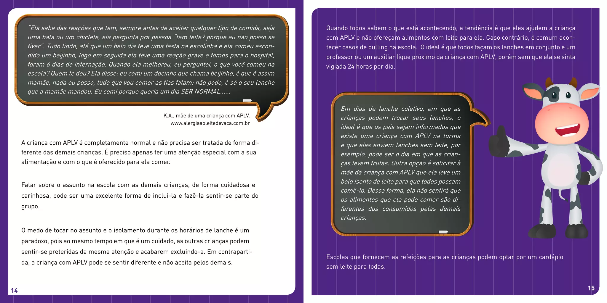 A criança com APLV é completamente normal e não precisa ser tratada de forma di-
ferente das demais crianças. É preciso apenas ter uma atenção especial com a sua
alimentação e com o que é oferecido para ela comer.
Falar sobre o assunto na escola com as demais crianças, de forma cuidadosa e
carinhosa, pode ser uma excelente forma de incluí-la e fazê-la sentir-se parte do
grupo.
O medo de tocar no assunto e o isolamento durante os horários de lanche é um
paradoxo, pois ao mesmo tempo em que é um cuidado, as outras crianças podem
sentir-se preteridas da mesma atenção e acabarem excluindo-a. Em contraparti-
da, a criança com APLV pode se sentir diferente e não aceita pelos demais.
14
Escolas que fornecem as refeições para as crianças podem optar por um cardápio
sem leite para todas.
Quando todos sabem o que está acontecendo, a tendência é que eles ajudem a criança
com APLV e não ofereçam alimentos com leite para ela. Caso contrário, é comum acon-
tecer casos de bulling na escola. O ideal é que todos façam os lanches em conjunto e um
professor ou um auxiliar fique próximo da criança com APLV, porém sem que ela se sinta
vigiada 24 horas por dia.
15
K.A., mãe de uma criança com APLV.
www.alergiaaoleitedevaca.com.br
“Ela sabe das reações que tem, sempre antes de aceitar qualquer tipo de comida, seja
uma bala ou um chiclete, ela pergunta pra pessoa “tem leite? porque eu não posso se
tiver”. Tudo lindo, até que um belo dia teve uma festa na escolinha e ela comeu escon-
dido um beijinho, logo em seguida ela teve uma reação grave e fomos para o hospital,
foram 6 dias de internação. Quando ela melhorou, eu perguntei, o que você comeu na
escola? Quem te deu? Ela disse: eu comi um docinho que chama beijinho, é que é assim
mamãe, nada eu posso, tudo que vou comer as tias falam: não pode, é só o seu lanche
que a mamãe mandou. Eu comi porque queria um dia SER NORMAL......
Em dias de lanche coletivo, em que as
crianças podem trocar seus lanches, o
ideal é que os pais sejam informados que
existe uma criança com APLV na turma
e que eles enviem lanches sem leite, por
exemplo: pode ser o dia em que as crian-
ças levem frutas. Outra opção é solicitar à
mãe da criança com APLV que ela leve um
bolo isento de leite para que todos possam
comê-lo. Dessa forma, ela não sentirá que
os alimentos que ela pode comer são di-
ferentes dos consumidos pelas demais
crianças.
 