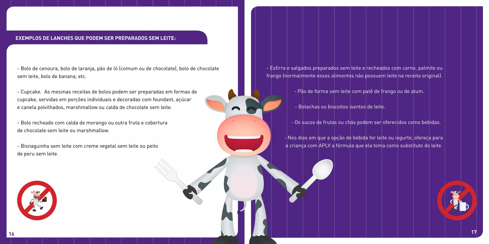 - Bolo de cenoura, bolo de laranja, pão de ló (comum ou de chocolate), bolo de chocolate
sem leite, bolo de banana, etc.
- Cupcake. As mesmas receitas de bolos podem ser preparadas em formas de
cupcake, servidas em porções individuais e decoradas com foundant, açúcar
e canela polvilhados, marshmallow ou calda de chocolate sem leite.
- Bolo recheado com calda de morango ou outra fruta e cobertura
de chocolate sem leite ou marshmallow.
- Bisnaguinha sem leite com creme vegetal sem leite ou peito
de peru sem leite.
16 17
- Esfirra e salgados preparados sem leite e recheados com carne, palmito ou
frango (normalmente esses alimentos não possuem leite na receita original).
- Pão de forma sem leite com patê de frango ou de atum.
- Bolachas ou biscoitos isentos de leite.
- Os sucos de frutas ou chás podem ser oferecidos como bebidas.
- Nos dias em que a opção de bebida for leite ou iogurte, ofereça para
a criança com APLV a fórmula que ela toma como substituto do leite.
Exemplos de lanches que podem ser preparados sem leite:
 