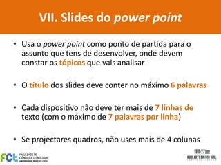 VII. Slides do power point
• Usa o power point como ponto de partida para o
  assunto que tens de desenvolver, onde devem
  constar os tópicos que vais analisar

• O título dos slides deve conter no máximo 6 palavras

• Cada dispositivo não deve ter mais de 7 linhas de
  texto (com o máximo de 7 palavras por linha)

• Se projectares quadros, não uses mais de 4 colunas
 