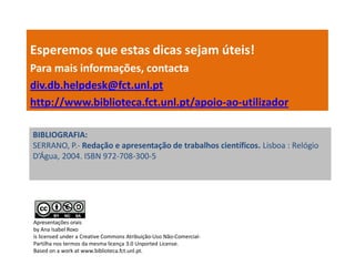 Esperemos que estas dicas sejam úteis!
Para mais informações, contacta
div.db.helpdesk@fct.unl.pt
http://www.biblioteca.fct.unl.pt/apoio-ao-utilizador

BIBLIOGRAFIA:
SERRANO, P.- Redação e apresentação de trabalhos científicos. Lisboa : Relógio
D’Água, 2004. ISBN 972-708-300-5




Apresentações orais
by Ana Isabel Roxo
is licensed under a Creative Commons Atribuição-Uso Não-Comercial-
Partilha nos termos da mesma licença 3.0 Unported License.
Based on a work at www.biblioteca.fct.unl.pt.
 