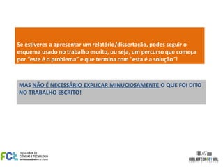 Se estiveres a apresentar um relatório/dissertação, podes seguir o
esquema usado no trabalho escrito, ou seja, um percurso que começa
por “este é o problema” e que termina com “esta é a solução”!



MAS NÃO É NECESSÁRIO EXPLICAR MINUCIOSAMENTE O QUE FOI DITO
NO TRABALHO ESCRITO!
 
