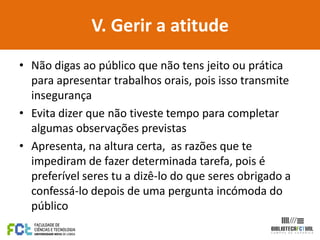 V. Gerir a atitude
• Não digas ao público que não tens jeito ou prática
  para apresentar trabalhos orais, pois isso transmite
  insegurança
• Evita dizer que não tiveste tempo para completar
  algumas observações previstas
• Apresenta, na altura certa, as razões que te
  impediram de fazer determinada tarefa, pois é
  preferível seres tu a dizê-lo do que seres obrigado a
  confessá-lo depois de uma pergunta incómoda do
  público
 