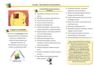 AUTISMO – UMA MANEIRA DE SER DIFERENTE

                                                                                                 Estereotipias frequentes - movimentos
                                                   CARATERÍSTICAS DAS CRIANÇAS
                                                            AUTISTAS                             repetitivos do corpo ou de objetos
                                                                                                 Não tem real medo do perigo (consciência de
                                               Dificuldade de relacionamento com outras
                                                                                                 situações que envolvam perigo)
                                               pessoas
                                                                                                 Ecolália (repete palavras, frases ou sons em vez
                                               Dificuldade em interpretar expressões faciais
                                                                                                 da linguagem normal)
                                               Riso por vezes fora de contexto
                                                                                                 Recusa colo ou carinho – pode preferir ficar no
                                               Pouco ou nenhum contato visual
                                                                                                 chão do que no colo
                                               Aparente insensibilidade à dor
                                                                                                 Nem sempre responde pelo nome
                                               Preferência pela solidão - não procura outras
                                                                                                 Dificuldade em expressar necessidades - limitada
    O QUE É O AUTISMO?                         crianças, pode preferir a companhia de adultos
                                                                                                 linguagem oral e/ou corporal
                                               Rotação de objetos - brinca de forma diferente
O autismo é uma perturbação severa da                                                            Crises nervosas e/ou angústia - demonstra
                                               com os mais variados objetos
interação social e da comunicação, que                                                           extrema aflição sem razão aparente
                                               Fixação por objetos ou temas
   condiciona os comportamentos e                                                                Hipersensibilidade sensorial (ruido, cheiro, luz…)
                                               Alguma descoordenação motora
  atitudes da criança, afetando a sua          Percetível hiperatividade ou extrema
                                                                                                  Todas as crianças fazem birras. As crianças
     capacidade de comunicar, de               inatividade - muitos têm problemas de sono ou     autistas também, mas frequentemente estas
 relacionamento com os outros e de se                                                                  atingem um patamar em que não
                                               excesso de passividade
                                                                                                    conseguem parar. Durante uma destas
  envolver no ambiente que a rodeia.           Diferente resposta aos métodos normais de             birras (a que os americanos chamam
                                               ensino                                               meltdown) a criança não olha em volta
                                                                                                  para ver a reação dos outros ao que está a
                                               Insistência na repetição, resistência à mudança      fazer e não se preocupa com a própria
                                               de rotina                                         segurança (muitas vezes bate com a cabeça
                                                                                                   no chão, em móveis ou outros objetos). A
                                               Jogo simbólico e/ou atividade imaginativa
                                                                                                  perda de controlo é total e é independente
                                               pobre ou ausente.                                  do local e da "plateia". Muitas vezes, estas
                                                                                                 birras são confundidas com má educação ou
                                                                                                          falta de controlo parental…
 