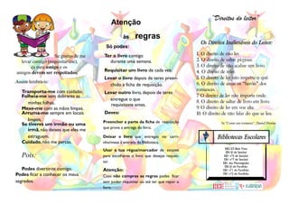 “Direitos do leitor”
                                          Atenção
                                                 às     regras
                                                                                       Os Direitos Inalienáveis do Leitor:
                                       Só podes:
                    Se gostas de me   Ter o livro contigo                            1. O direito de não ler.
  levar contigo (requisitar-me),        durante uma semana.                          2. O direito de saltar páginas.
       és meu amigo e os                                                             3. O direito de não acabar um livro.
amigos devem ser respeitados.         Requisitar um livro de cada vez.               4. O direito de reler.
                                      Levar o livro depois de teres preen-           5. O direito de ler não importa o quê.
Assim lembra-te:                                                                     6. O direito de amar os “heróis” dos
                                        chido a ficha de requisição.
  Transporta-me com cuidado.                                                         romances.
                                      Levar outro livro, depois de teres
  Folheia-me sem dobrares as                                                         7 O direito de ler não importa onde.
                                                                                      .
                                        entregue o que                               8. O direito de saltar de livro em livro.
    minhas folhas.                       requisitaste antes.
  Mexe-me com as mãos limpas.                                                        9. O direito de ler em voz alta.
  Arruma-me sempre em locais          Deves:                                         10. O direito de não falar do que se leu.
    limpos.                           Preencher a parte da ficha de requisição
  Se tiveres um irmão ou uma                                                                      In “Como um romance”, Daniel Pennac
                                      que prova a entrega do livro.
    irmã, não deixes que eles me
    estraguem.                        Deixar o livro que entregas no carri-                     Bibliotecas Escolares
  Cuidado, não me percas.             nho/mesa à entrada da Biblioteca.
                                                                                                    EB2,3/S Bela Vista
                                      Usar a tua régua/marcador de estante                           EB1/JI de Setúbal
  Pois:                               para escolheres o livro que desejas requisi-                  EB1 nº5 de Setúbal
                                                                                                    EB1 nº7 de Setúbal
                                      tar.                                                         EB1 das Manteigadas
                                                                                                    EB1/JI do Faralhão
   Podes divertir-te comigo.          Atenção:                                                     EB1 nº1 do Faralhão
Podes ficar a conhecer os meus        Caso não cumpras as regras podes ficar
                                                                                                   EB1 nº2 do Faralhão

segredos.                             sem poder requisitar ou até ter que repor o
                                      livro.
 