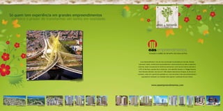 Só quem tem experiência em grandes empreendimentos
 conhece o prazer de transformar um sonho em realidade.




                                                                                                                                                                            A oas empreendimentos é uma das mais conceituadas incorporadoras do mercado. Empresa
                                                                                                                                                                         tradicional e sólida, referência de empreendedorismo e desenvolvimento em todos os segmentos
                                                                                                                                                                         onde atua. Desde o lançamento de referências empresariais, como Casa do Comércio (Salvador) e
                                                                                                                                                                         o WTC de São Paulo a grandes obras residenciais, como AlphaVille Salvador e o Villaggio Panamby
                                                                                                                                                                         Horto Florestal (Salvador). São mais de 41.500 unidades habitacionais entregues, do alto luxo ao
                                                                                                                                                                     econômico, todas com a garantia de qualidade oas. O que dá sentido a todo este profissionalismo e
                                                                                                                                                                             capacidade de realização é um resultado muito especial: a satisfação dos seus clientes.


                                                                         Ponte Octavio Frias de Oliveira
                                                                                          São Paulo - SP



                                                                                                                                                                                                      www.oasempreendimentos.com




   Condomínio Veredas do Sol   AlphaVille Salvador   Cidade Jardim   Garden Ville                   Forest Ville   Art Ville   Palm Ville   Città Imbui   Vila Allegro            Città Lauro de Freitas           Wall Street         Soho    Città Itapoan   Villaggio Panamby     WTC   Casa do Comércio
                                                                                                                                                                                                                                                                   Horto Florestal
 