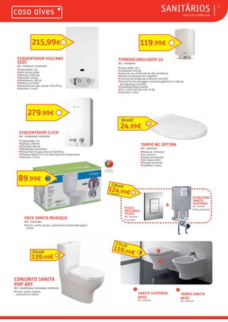 ƒ CASA ALVES | VERÃO 2018
ƒSANITÁRIOS 11
PACK SANITA MUNIQUE
REF.: 03004984
ƒInclui: sanita, tanque, autocolismo (dupla descarga) e
tampo
Produto
Português
CONJUNTO SANITA
POP ART
REF.: 003009464/ 03009466/ 03009465
ƒInclui: sanita, tanque,
autocolismo, tampo SANITA SUSPENSA
NEXO
REF.: 03001662
ESTRUTURA
SANITA
SUSPENSA
REF.: 3009056
ƒPara alvenaria
PLACA
DESCARGA
IPLATE
REF.: 03004701
ƒ Cromada
119,99€
177,12€
89,99€
TERMOACUMULADOR 50
REF.: 02005604
ƒCapacidade: 50 L
ƒInstalação vertical
ƒCuba em aço vitrificado de alta resistência
ƒÂnodo de proteção em magnésio
ƒControlo de temperatura exterior até 65ºC
ƒAcessórios de montagem, isolantes galvânicos e válvula
de segurança incluídos
ƒDimensões/Peso (vazio):
ƒ50 l: A 622 x Ø 440 mm; 15 Kg
ƒGarantia: 2 anos
ESQUENTADOR VULCANO
ZEUS
REF.: 02009231/ 02000063
ƒCapacidade: 11L
ƒSem chama piloto
ƒIgnição a baterias
ƒExaustão natural
ƒRendimento: 88.1%
ƒPotência variável
ƒDisponível em gás natural e But/Prop.
ƒGarantia: 2 anos
215,99€
ESQUENTADOR CLICK
REF.: 02000068/ 02000058
ƒCapacidade: 11L
ƒIgnição: elétrica
ƒExaustão natural
ƒModelação automática
ƒDisponível em gás natural e But/Prop.
ƒDisplay digital LCD com informação da temperatura
ƒGarantia: 2 anos
279,99€
119,99€
TAMPO SANITA
NEXO
REF.: 03000158
1
2
2
1
139,99€
213,28€
124,99€
139,95€
+
O CONJUNTO
TAMPO WC OPTIMA
REF.: 03012554
ƒMaterial: Termodur
ƒCor: Branco
ƒQueda amortecida
ƒDe limpeza fácil
ƒFixação universal
ƒGarantia: 5 anos
24,99€
34,95€
 