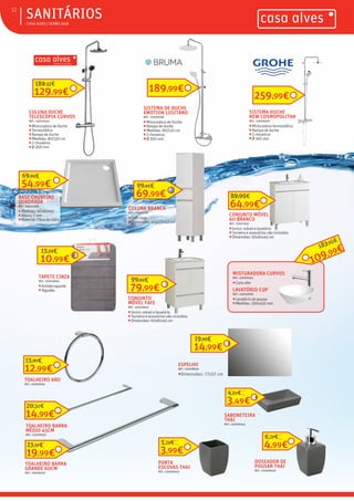 ƒ CASA ALVES | VERÃO 2018
ƒSANITÁRIOS12
COLUNA DUCHE
TELESCÓPIA CURVOS
REF.: 03010045
ƒMisturadora de Duche
ƒTermostática
ƒRampa de duche
ƒMedidas: 80/120 cm
ƒ2 chuveiros
ƒØ 200 mm
TOALHEIRO ARO
REF.: 02009035
12,99€
15,87€
TOALHEIRO BARRA
MÉDIO 45CM
REF.: 02009033
14,99€
20,30€
TOALHEIRO BARRA
GRANDE 60CM
REF.: 02009031
19,99€
23,37€
54,99€
69,95€
TAPETE CINZA
REF.: 02009063
ƒAntiderrapante
ƒAlgodão
CONJUNTO
MÓVEL FAFE
REF.: 03010640
ƒInclui: móvel e lavatório
ƒTorneira e acessórios não incluídos
ƒDimensões: 60x81x45 cm
79,99€
99,95€
ESPELHO
REF.: 03008926
ƒDimensões: 77x57 cm
69,99€
99,95€
MISTURADORA CURVOS
REF.: 02009462
ƒCano alto
CONJUNTO MÓVEL
60 BRANCO
REF.: 03010241
ƒInclui: móvel e lavatório
ƒTorneira e acessórios não incluídos
ƒDimensões: 60x81x45 cm
64,99€
89,95€
PORTA
ESCOVAS THAI
REF.: 02009046
3,99€
5,23€
DOSEADOR DE
POUSAR THAI
REF.: 02009048
4,99€
6,27€
SABONETEIRA
THAI
REF.: 02009044
3,49€
4,61€
SISTEMA DUCHE
NEW COSMOPOLITAN
REF.: 03006620
ƒMisturadora termostática
ƒRampa de duche
ƒ2 chuveiros
ƒØ 160 mm
259,99€
SISTEMA DE DUCHE
EMOTION LUSITANO
REF.: 02009188
ƒMisturadora de Duche
ƒRampa de duche
ƒMedidas: 80/120 cm
ƒ2 chuveiros
ƒØ 200 mm
189,99€129,99€
189,32€
LAVATÓRIO CUP
REF.: 03003990
ƒLavatório de pousar
ƒMedidas: 350x410 mm
109,99€183,05€
10,99€
15,25€
14,99€
19,95€
COLUNA BRANCA
REF.: 03010587
ƒSoft close
ƒDimensões: 40x170x32 cm
BASE CHUVEIRO
QUADRADA
REF.: 03010289
ƒMedidas: 80x80mm
ƒAltura: 7 mm
ƒMaterial: Fibra de vidro
 
