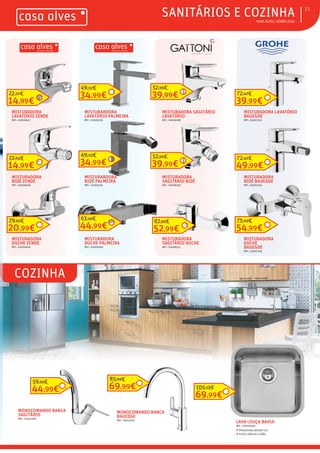 ƒ CASA ALVES | VERÃO 2018
ƒCOZINHA
ƒSANITÁRIOS E COZINHA 13
MISTURADORA
LAVATÓRIO ZENDE
REF.: 02006647
14,99€
22,27€
MISTURADORA
BIDÉ ZENDE
REF.: 02006648
14,99€
22,65€
MISTURADORA
DUCHE ZENDE
REF.: 02006646
20,99€
29,92€
MISTURARDORA
LAVATÓRIO PALMEIRA
REF.: 02009158
34,99€
49,52€
MISTURARDORA
BIDÉ PALMEIRA
REF.: 02009159
34,99€
49,52€
MISTURADORA
DUCHE PALMEIRA
REF.: 02009160
44,99€
63,16€
MISTURADORA SAGITÁRIO
LAVATÓRIO
REF.: 03006188
39,99€
52,95€
MISTURADORA
SAGITÁRIO BIDÉ
REF.: 03008350
39,99€
52,95€
MISTURADORA
SAGITÁRIO DUCHE
REF.: 03008352
52,99€
82,95€
MISTURADORA LAVATÓRIO
BAUEGDE
REF.: 03007323
39,99€
72,47€
MISTURADORA
BIDÉ BAUEGDE
REF.: 03007324
49,99€
72,47€
MISTURADORA
DUCHE
BAUEGDE
REF.: 03007326
54,99€
75,69€
LAVA LOUÇA BAHIA
REF.: 03000040
ƒ Dimensões:40x40 cm
ƒ Inclui válvula e sifão
69,99€
105,78€
MONOCOMANDO BANCA
SAGITÁRIO
REF.: 03012360
MONOCOMANDO BANCA
BAUEDGE
REF.: 03012201
69,99€
85,99€
44,99€
59,95€
 