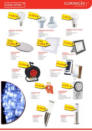 ƒ CASA ALVES | VERÃO 2018
ƒILUMINAÇÃO 15
LÂMPADA LED FOSCAREF.: 2009366
ƒ Potência: 3 W
ƒ Cor: Branco quente (3000K)
ƒ Tecnologia: Led
ƒ Casquilho: E14
ƒ Fosca
LÂMPADAS LED FOSCASREF.: 02007356
ƒ Lâmpadas: 2
ƒ Potência: 5x2 W
ƒ Cor: Branco neutro (4200K)
ƒ Tecnologia: Led
ƒ Casquilho: GU10
ƒ Fosca
LÂMPADA LED E27 FOSCAREF.: 02009361
ƒ Potência: 9 W
ƒ Cor: Branco quente (3000K)
ƒ Tecnologia: Led
ƒ Casquilho: E27
ƒ Fosca
PILAR EXTERIOR
DE PAREDE
REF.: 02008718
ƒ Potência: 60 W
ƒ Casquilho: E27
ƒ Proteção: IP44
ƒ Não inclui lâmpada
PAINEL BRANCO
LED SLIM
REF.: 02008741
ƒ Potência: 18 W
ƒ Cor: Branco frio (6000K)
ƒ Tecnologia: Led
ƒ Forma: redondo
ƒ Proteção: IP21
6,99€
9,95€
EXTENSÃO COM
ENROLADOR
REF.: 02008698
ƒ Cabo: 50 m
ƒ Tomadas: 4 + T Schuko
ƒ Cabo: H05VV-F 3G 1´5mm2
ƒ Proteção infantil
ƒ Proteção sobrecarga com rearme
ƒ Asa de transporte
ƒ Garantia:2 anos
43,99€
PROJETOR
EXTERIOR LED 50 W
REF.: 02007350
ƒ Potência: 50 W
ƒ Cor: Branco frio
ƒ Tecnologia: Led
ƒ Proteção: IP65
25,99€
PROLONGADOR
REF.: 02008702
ƒ Cabo: 10 m
ƒ Cabo: H05VV-F 3G 1´5mm2
ƒ Proteção infantil
ƒ Garantia:2 anos
ƒ Max: 3680W, 16A, 250V
PROGRAMADOR
ANALÓGICO
REF.: 02008705
ƒ Cor:Branco
ƒ Programador: analógico
ƒ 24 horas de programação
ƒ Tempo mínimo de comutação: 15 minutos
ƒ Interruptor de funcionamento On / Auto
ƒ Garantia: 2 anos
KIT AUDIOPORTEIRO
REF.: 02007133
ƒ Inclui:
ƒ Telefone AGATA C 200 cor branco
ƒ Placa HPCV/1ST
ƒ Botoneira externa HBP GR
ƒ Módulo Audio HA/200
ƒ Alimentador A/200R.
6,99€
1,49€
14,99€
APLIQUE DE EXTERIOR
VERTICAL
REF.: 02008719
ƒ Potência: 60 W
ƒ Casquilho: E27
ƒ Proteção: IP44
ƒ Não inclui lâmpada
13,99€
4,99€
1,49€
4,99€
64,99€
PAINEL BRANCO
LED SLIM
REF.: 02008742
ƒ Potência: 18 W
ƒ Cor: Branco frio (6000K)
ƒ Tecnologia: Led
ƒ Forma: quadrado
ƒ Proteção: IP21
6,99€
9,95€
 