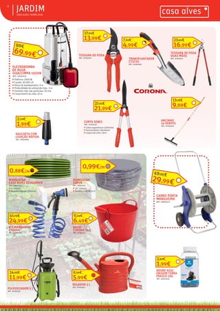 ƒ CASA ALVES | VERÃO 2018
ƒJARDIM4
ELETROBOMBA
DE ÁGUA
SUJA/LIMPA 1020N
REF.: 02007415
ƒ Potência: 1000 W
ƒ Caudal: 18 000 L/h
ƒ Altura de bombeamento: 9 m
ƒ Profundidade de submersão máx.: 5 m
ƒ Tamanho máx. das partículas: 20 mm
ƒ Comprimento do cabo: 10 m
69,99€
90€
TRANSPLANTADOR
CT3720
REF.: 07003309
4,99€
7,61€
MANGUEIRA
CASA ALVES ECOGARDEN
REF.: 06001229
ƒ ¾ (19mm)
ƒ Vendida a rolo de 15 metros
MANGUEIRA
SUPER
REF.: 06001313
ƒ 3/4” (19mm)
ƒ Vendida a rolo de 15 m
0,99€/m
CARRO PORTA
MANGUEIRA
REF.: 06001172
KIT MANGUEIRA
EXPIRAL
REF.: 06001171
11,99€
14,59€
REGADOR 3 L
REF.: 07003312
5,99€
6,95€
BALDE
CORONA 14 L
REF.: 07003315
6,49€
9,04€
CORTA SEBES
REF.: 07003120
ƒ Cabos ergonómicos ConfortGel
ƒ Amortecedores ShockGard
ƒ Largura de corte: 23cm
21,99€
31,63€
TESOURA DE PODA
REF.: 07003110
13,99€
17,94€
TESOURA DE PODA
DUAS MÃOS
REF.: 07003114
ANCINHO
14 DENTES
REF.: 07003302
9,99€
13,18€
ADUBO AZUL
ORIGEM TERRA
FRASCO 1KG
REF.: 06001059
1,99€
2,62€
29,99€
49,90€
0,88€/m
1,99€
2,70€
AGULHETA COM
LIGAÇÃO RÁPIDA
REF.: 06000839
24,99€
41,79€
PULVERIZADOR 5 L
REF.: 07002225
16,99€
23,46€
 