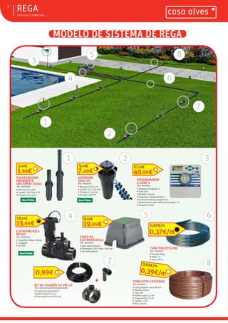 ƒ CASA ALVES | VERÃO 2018
MODELO DE SISTEMA DE REGA
ƒREGA6
ELETROVÁLVULA
DV100
REF.: 06000468
ƒ Casquilho: fêmea x fêmea
ƒ 1 pulgada
ƒ 24 volts
15,99€
19,10€
PROGRAMADOR
X-CORE 4
REF.: 06000951
ƒ Número de estações: 4
ƒ Tipo: Fixo
ƒ Modelos: Interior
ƒ Programas independentes: 3
ƒ Horas de início por programa: 4
ƒ Tempo de execução máximo da estação: 4 h
ƒ Garantia: 3 anos
49,99€
67,79€
CAIXA DE
ELETROVÁLVULA
REF.: 06000519
ƒ Até 4 eletroválvulas
ƒ Dimensões: 630 x 460 x 285 mm
ƒ Em polipropileno
19,99€
9,99€
ASPERSOR
5004 PC
REF.: 06000153
ƒ Alcance: 7,6-15,2 m
ƒ Caudal: 0,17-2,19 m3
/h
ƒ Pressão: 1,7-4,5 bar
ƒ Rotação: 360º PC
7,49€
9,95€
PULVERIZADOR
EMERGENTE
UNI-SPRAY US415
REF.: 06000469
ƒ Alcance: 3,4-4,6 m
ƒ Caudal: 0,15-0,84 m3
/h
ƒ Pressão: 1,0-2,1 bar
1,99€
2,62€
0,99€
KIT DE LIGAÇÃO 50 CM 1/2
REF.: 06000479/06000199/06000480
ƒ Tomada de Carga 32x1/2
ƒ Joelho 16x1/2 (2 uni.)
ƒ Tubo preto 16 mm (50 cm)
0,37€/m
0,67€/m
1
1 2 3
4 5 6
7
TUBO POLIETILENO
REF.: 02002570
ƒ Pressão: 8 Kg
ƒ Media: 1”
ƒ Rolo: 100 m
+ TUBO GOTA CASTANHO
REF.: 06000151
ƒ Tubo gotejador extra flexível
ƒ Medida: 16 mm
ƒ Tipo: XFS
ƒ Parede dupla: 1,2 mm
ƒ Espaçamento: 33 cm
ƒ Caudal: 2,2 l/h
ƒ Rolo: 100 mt
0,39€/m
0,62€/m
2
4
5
6
7
8
8
3
 