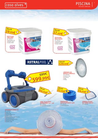 ƒ CASA ALVES | VERÃO 2018
ƒPISCINA 7
ASPIRADOR ROBOT R3
REF.: 07003847
ƒ Fundo: Sim
ƒ Paredes: Não
ƒ Ciclo de trabalho: 2,5 h
ƒ Tração: 4 rodas
ƒ Sistema eletrónico aquasmart: Sim
ƒ Cabo flutuante: 16 m
ƒ Caudal de aspiração: 16 m3
/h
ƒ Rodas/Escovas: PVC
ƒ Garantia: 2 anos
MANGUEIRA
AUTO-FLUTUANTE 1378
REF.: 06000765
ƒ Comprimento: 8 m
VARA TELESCÓPIA
ASTRALPOOL 2,4 – 4,8
REF.: 06000945
ƒ Comprimento: 2,4-4,8 m
APANHA FOLHAS
DE FUNDO 36613ª
REF.: 06000581
LÂMPADA LED
BRANCA LUMIPLUS
REF.: 06000948
ƒ Potência: 24 W
ƒ Cor: Branca
ƒ IPX8
ƒ PAR56
129,99€
154,87€
21,99€
29,49€
44,99€
59,10€
14,99€
16,38€
PASTILHAS
MULTI-ACAO
REF.: 06001243
ƒ Quantidade: 5 Kg
ƒ Pastilha: 250 gr
ƒ Estado: sólido
17,49€
24,23€
599,99€
699€
PASTILHAS
TRICLORO
REF.: 06001257
ƒ Quantidade: 5 Kg
ƒ Pastilha: 250 gr
ƒ Estado: sólido
19,99€
24,23€
 