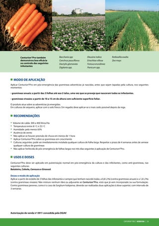 Centurion®pro | HERBICIDA | 3
MODO DE APLICAÇÃO
RECOMENDAÇÕES
USOS E DOSES
Aplicar Centurion®Pro em pós-emergência das gramíneas adventícias já nascidas, antes que sejam tapadas pela cultura, nos seguintes
momentos:
- gramíneas anuais: a partir das 3 folhas até aos 2 talos, uma vez que se preveja que nasceram todas as infestantes.
- gramíneas vivazes: a partir de 10 a 15 cm de altura com suficiente superfície foliar.
O produto atua sobre as adventícias já emergidas.
Em culturas de sequeiro, aplicar com o solo fresco. Em regadio deve aplicar-se o mais cedo possível depois da rega.
· Volume de calda: 300 a 400 litros/Ha
· Temperatura entre 8.º C e 25.º C
· Humidade: pelo menos 65%
· Ausência de vento
· Não aplicar se houver previsão de chuva em menos de 1 hora
· Aplicar Centurion®Pro sobre as gramíneas em crescimento
· Culturas seguintes: pode ser imediatamente instalada qualquer cultura de folha larga. Respeitar o prazo de 4 semanas antes de semear
qualquer cultura de gramíneas
· Não aplicar herbicida de pós-emergência de folhas largas nos três dias seguintes à aplicação de Centurion®Pro.
Centurion®Pro deve ser aplicado em pulverização normal em pós-emergência da cultura e das infestantes, como anti-gramíneas, nas
seguintes culturas:
Batateira, Cebola, Cenoura e Girassol.
Doses e modo de aplicação
Aplicar a partir do estádio de 3 folhas das infestantes e sempre que tenham nascido todas, a 0,8 L/Ha (contra gramíneas anuais) e a 1,6 L/Ha
(contra gramíneas vivazes). Não misture nenhum óleo ou adjuvante ao Centurion®Pro, visto que já vem incorporado na sua formulação.
Contra gramíneas perenes, como é o caso de Sorghum halepense, deverão ser realizadas duas aplicações à dose superior, com intervalo de
3 semanas.
Autorização de venda nº 0911 concedida pela DGAV
Centurion®Pro também
demonstrou boa eficácia
no controlo das seguintes
infestantes
Baccharia spp
Cenchrus pauciflorus
Dactylis glomerata
Digitaria spp.
Eleusine indica
Eriochloa villosa
Festuca erundinea
Panicum spp.
Rotboellia exalta
Zea mays
 