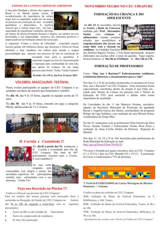 EXPOSIÇÃO CANTOS E GRITOS DE LIBERDADE 
A luta pela liberdade e direitos dos negros no Brasil e no Mundo jamais cessou. O reconhecimento da importância da cultura negra tem se expandido, sendo ela um marco no processo de construção de uma sociedade igualitárias e democrática. A essência musical que a cultura negra traz, sua luta e capacidade de transformar condições adversas em fatores de desenvolvimento humano e alegria, sua estética rica em diversidade e sua religiosidade inclusiva são elementos positivos e imprescindíveis na formação cultural do nosso país. 
A exposição “Cantos e Gritos de Liberdade” contempla riqueza musical gerada sob influência desses que deixaram a África de forma arbitrária e hoje espalham sua cultura pelo mundo e resgata personalidades que marcam esse processo de luta na construção de sociedade mais justa e igualitária. A exposição resgata em tom de conscientização e inspiração para continuidade de uma luta, que apesar de avanços, há um longo percurso pela frente! Então, Venha Conferir! 
Período: 10 a 19/11, das 8 às 21 horas. BEC 
II Corrida e Caminhada !!! 
No dia 02 a partir das 7h, acontecerá a II Corrida e Caminhada pela Paz do CEU Uirapuru. São mais de 607 participantes inscritos para o Evento. E com medalhas!!! 
As ruas serão ocupadas pela comunidade com alegria e prazer das atividades esportivas. Os participantes sentirão mais estimulados com a sua presença. Venha Ver! 
VOLEIBOL MASCULINO FESTIVAL 
Nesse evento participarão as equipes do CEU Uirapuru e as unidades escolares do entorno que fomentam o voleibol. 
No dia 16, das 9 às 16 horas, jogarão as equipes acima de 15 anos. 
No dia 30, das 9 às 14 horas, entrarão em jogo a categoria Mirim, adolescentes de 13 e 14 anos. 
Faça sua Inscrição na Piscina !!! 
Venha se refrescar nas piscinas do CEU Uirapuru! 
Para ser usuário das nossas piscinas será necessário fazer a carterinha na Recepção da Gestão do CEU Uirapuru no horário das 8h às 20h de segunda a sexta-feira, com os seguintes documentos: 
 Xerox do RG ou da Certidão de Nascimento 
 Xerox do comprovante de residência; 
 01 foto 3X4 atualizada. 
NOVEMBRO NEGRO NO CEU UIRAPURU 
FORMAÇÃO DA CRIANÇA E DO 
ADOLESCENTE 
No dia 24 de novembro, haverá no Teatro a Roda de Conversa mediada pelo Prof. Alexsandro Santos com crianças e adolescentes visando construir atitudes que possibilitem o empoderamento dos jovens em como lidar com o racismo no cotidiano. As Unidades Escolares dos Distritos Raposo Tavares e Vila Sônia apresentarão projetos elaborados nas escolas sobre o tema em questão. Fique esperto, há dois horários: a) Das 8h às 11h30min; b) Das 14h às 17h. 
FORMAÇÃO DE PROFESSORES 
Curso: “Sim, isso é Racismo?! Enfrentamentos cotidianos, resistências históricas e encantamentos para a vida” 
Nos dias 11 e 25 de novembro acontecerão os encontros do Curso Sim, isso é Racismo?! no CEU Uirapuru. Estes momentos foram especialmente concebidos dentro do projeto E por Falar em... criado pelo Núcleo de Cultura em parceria com o Núcleo de Educação do CEU para estimular o debate sobre temas importantes da atualidade 
Os Convidados do dia 11 são Mauricio Pestana, secretário- adjunto da Secretaria Municipal de Promoção da Igualdade Racial e Angelita Garcia dos Santos, coordenadora do programa Religar da Liga Solidária, com mediação da atriz Miriam Selma, coordenadora do Grupo Mito. 
No dia 25, contaremos com as professoras Nilza Ferreira da Silva Neves, Suzana Ventura e Franscislaine Gomes Rosa Perez e mediação de Anna Cecília Simões da Diretoria Regional do Butantã. 
Nos dias 11, 18, 19 e 25 às 19h. Inscrições para profissionais da Rede Municipal de Educação no link: 
http://goo.gl/forms/FNmc7NAXUD 
*O curso é formado por quatro encontros, dois no CEU Uirapuru (11 e 25/11) e dois no CEU Butantã (18 e 19/11). A pontuação no Curso é condicionada a 75% de presença. 
7º Festival ENTRETODOS de Curtas Metragens de Direitos Humanos — Cinema. 
Confira as datas de exibição no CEU Uirapuru: 
3/11: Exibição de filmes do Festival Entretodos, às 9, Bibiblioteca, e 14h, Teatro; 
5/11: Exibição de filmes do Festival Entretodos, Teatro, às 9h e às 14h. 
7/11: Exibição de filmes do Festival Entretodos, Biblioteca, às 9h e às 14h. 
Agendamento das sessões com o Núcleo de Cultura do CEU Uirapuru! 