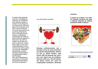 cerebrais.

A maioria das pessoas                                                A saúde do coração e do siste-
não tem o privilégio de       uma alimentação saudável.              ma vascular (conjunto de veias
saborear no quotidiano                                               e artérias) depende de hábitos
uma refeição caseira e                                               saudáveis desde a infância.
nutritiva no sossego do
lar. Para piorar, quem tra-
balha fora costuma sacri-
ficar a hora do almoço
em nome da carreira e do
sucesso profissional.
Com a intenção de não
atrasar o expediente,
workaholics de todas as
áreas preferem enganar a
fome com um café ou
engolir um lanche sem
tirar os olhos do compu-
tador. Não é à toa que a
competitividade no mer-
cado cresce tanto quanto      Doenças cardiovasculares são a
os casos de obesidade,        principal causa de morte prematura
hipertensão e outras          nos países industrializados. Estima-   ESCOLA SECUNDÁRIA AUGUSTO GOMES
doenças relacionadas à
                              se que no Brasil existam, pelo
má alimentação diária.
Em Portugal                   menos, 600 mil pessoas que convi-
55% dos trabalhadores         vem com algum tipo de problema.
executivos, consomem          Somente neste ano, 120 mil brasilei-
frequentemente alimen-        ros devem morrer por causa de
tos ricos em gordura,         complicações cardíacas e derrames
 