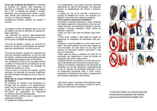 O que são acidentes de trabalho? A definição        -As hipoglicémias, que podem provocar lipotímias
de acidente de trabalho está estipulada no          (desmaios) por falta de alimentação. Por exemplo,
Decreto-Lei nº 99/2003, de 27 de Agosto, artigos    quando os trabalhadores não tomam o pequeno-
281 a 301. É acidente de trabalho o sinistro,       almoço;
entendido como acontecimento súbito e impre-        -A fadiga, por não se ter dormido o suficiente ou
visto, sofrido pelo trabalhador que se verifique    quando se trabalha por turnos, em especial se o
no local e no tempo de trabalho.                    trabalho incluir lidar com máquinas perigosas.
Considera-se também acidente de trabalho o          Como prevenir acidentes de trabalho?
ocorrido:                                           As acções e medidas destinadas a evitar acidentes
                                                    de trabalho dependem directamente do tipo de acti-
                                                    vidade exercida, do ambiente de trabalho e das tec-
-No trajecto de ida e de regresso para e do local   nologias e técnicas utilizadas. Porém, tenha em
de trabalho nos termos definidos em regulamen-      atenção o seguinte:
tação específica;                                   -Faça com que o seu local de trabalho seja confor-
 -Na execução de serviços espontaneamente           tável;
prestados e de que possa resultar proveito eco-     -Tenha muito cuidado e siga todas as regras de
nómico para a entidade empregadora;                 segurança na realização de actividades mais peri-
                                                    gosas;
-No local de trabalho, quando no exercício do       -Organize o local de trabalho ou o seu posto de tra-
direito de reunião ou de actividade de represen-    balho, não deixe objectos fora dos seus lugares ou
tante dos trabalhadores, nos termos da lei;         mal arrumados. Se tudo estiver no seu lugar não
                                                    precisa de improvisar perante imprevistos e isso
                                                    reduz os acidentes;
-No local de trabalho, quando em frequência de
                                                    -Saiba quais os riscos e cuidados que deve ter na
curso de formação profissional, ou fora do local
                                                    actividade que desenvolve e quais as formas de
de trabalho, quando exista autorização expressa
                                                    protecção para reduzir esses riscos;
da entidade empregadora para tal frequência;
                                                    -Participe sempre nas acções ou cursos de preven-
-Em actividade de procura de emprego durante
o crédito de horas para tal concedido por lei aos   ção de acidentes que a empresa lhe proporcionar;
                                                    -Aplique as medidas e dispositivos de prevenção de
trabalhadores com processo de cessação de
                                                    acidentes que lhe são facultados, designadamente
contrato de trabalho em curso;
                                                    o uso de vestuário de protecção adequado, como
-Fora do local ou do tempo de trabalho, quando
                                                    as protecções auriculares para o ruído, óculos,
verificado na execução de serviços determina-
                                                    capacetes e dispositivos anti-queda, e equipamento
dos pela entidade empregadora ou por esta con-
                                                    de protecção respiratória, entre outras;
sentidos.
Quais são as causas habituais dos acidentes         -
de trabalho?
Os acidentes de trabalho mais frequentes em         -Não receie sugerir à empresa onde trabalha a reali-
Portugal são as quedas e os soterramentos,          zação de palestras, seminários e acções de forma-
sendo que as principais causam destes aciden-       ção sobre prevenção de acidentes.
tes são: não seguir as regras de segurança e
não utilizar os dispositivos de segurança                                                                  Fonte-http://www.min-saude.pt/portal/
ou utilizá-los de forma desadequada.                                                                       conteúdos/enciclopédia+da+saúde/
Podem também contribuir para o surgimento de
acidentes de trabalho:                                                                                     prevencao/AcidentesTrabalho.htm
-A ingestão de bebidas alcoólicas;
 