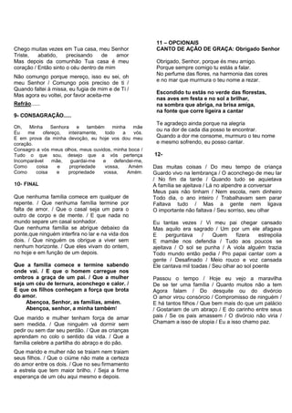 Chego muitas vezes em Tua casa, meu Senhor
Triste, abatido, precisando de amor
Mas depois da comunhão Tua casa é meu
coração / Então sinto o céu dentro de mim
Não comungo porque mereço, isso eu sei, oh
meu Senhor / Comungo pois preciso de ti /
Quando faltei à missa, eu fugia de mim e de Ti /
Mas agora eu voltei, por favor aceita-me
Refrão......
9- CONSAGRAÇÃO.....
Oh, Minha Senhora e também minha mãe
Eu me ofereço, inteiramente, todo a vós.
E em prova da minha devoção, eu hoje vos dou meu
coração.
Consagro a vós meus olhos, meus ouvidos, minha boca /
Tudo o que sou, desejo que a vós pertença
Incomparável mãe, guardai-me e defendei-me,
Como coisa e propriedade vossa, Amém
Como coisa e propriedade vossa, Amém.
10- FINAL
Que nenhuma família comece em qualquer de
repente. / Que nenhuma família termine por
falta de amor. / Que o casal seja um para o
outro de corpo e de mente. / E que nada no
mundo separe um casal sonhador.
Que nenhuma família se abrigue debaixo da
ponte,que ninguém interfira no lar e na vida dos
dois. / Que ninguém os obrigue a viver sem
nenhum horizonte. / Que eles vivam do ontem,
no hoje e em função de um depois.
Que a família comece e termine sabendo
onde vai. / E que o homem carregue nos
ombros a graça de um pai. / Que a mulher
seja um céu de ternura, aconchego e calor. /
E que os filhos conheçam a força que brota
do amor.
Abençoa, Senhor, as famílias, amém.
Abençoa, senhor, a minha também!
Que marido e mulher tenham força de amar
sem medida. / Que ninguém vá dormir sem
pedir ou sem dar seu perdão. / Que as crianças
aprendam no colo o sentido da vida. / Que a
família celebre a partilha do abraço e do pão.
Que marido e mulher não se traiam nem traiam
seus filhos. / Que o ciúme não mate a certeza
do amor entre os dois. / Que no seu firmamento
a estrela que tem maior brilho. / Seja a firme
esperança de um céu aqui mesmo e depois.
11 – OPCIONAIS
CANTO DE AÇÃO DE GRAÇA: Obrigado Senhor
Obrigado, Senhor, porque és meu amigo.
Porque sempre comigo tu estás a falar.
No perfume das flores, na harmonia das cores
e no mar que murmura o teu nome a rezar.
Escondido tu estás no verde das florestas,
nas aves em festa e no sol a brilhar,
na sombra que abriga, na brisa amiga,
na fonte que corre ligeira a cantar
Te agradeço ainda porque na alegria
ou na dor de cada dia posso te encontrar.
Quando a dor me consome, murmuro o teu nome
e mesmo sofrendo, eu posso cantar.
12-
Das muitas coisas / Do meu tempo de criança
Guardo vivo na lembrança / O aconchego de meu lar
/ No fim da tarde / Quando tudo se aquietava
A família se ajeitava / Lá no alpendre a conversar
Meus pais não tinham / Nem escola, nem dinheiro
Todo dia, o ano inteiro / Trabalhavam sem parar
Faltava tudo / Mas a gente nem ligava
O importante não faltava / Seu sorriso, seu olhar
Eu tantas vezes / Vi meu pai chegar cansado
Mas aquilo era sagrado / Um por um ele afagava
E perguntava / Quem fizera estrepolia
E mamãe nos defendia / Tudo aos poucos se
ajeitava / O sol se punha / A viola alguém trazia
Todo mundo então pedia / Pro papai cantar com a
gente / Desafinado / Meio rouco e voz cansada
Ele cantava mil toadas / Seu olhar ao sol poente
Passou o tempo / Hoje eu vejo a maravilha
De se ter uma família / Quanto muitos não a tem
Agora falam / Do desquite ou do divórcio
O amor virou consórcio / Compromisso de ninguém /
E há tantos filhos / Que bem mais do que um palácio
/ Gostariam de um abraço / E do carinho entre seus
pais / Se os pais amassem / O divórcio não viria /
Chamam a isso de utopia / Eu a isso chamo paz.
 