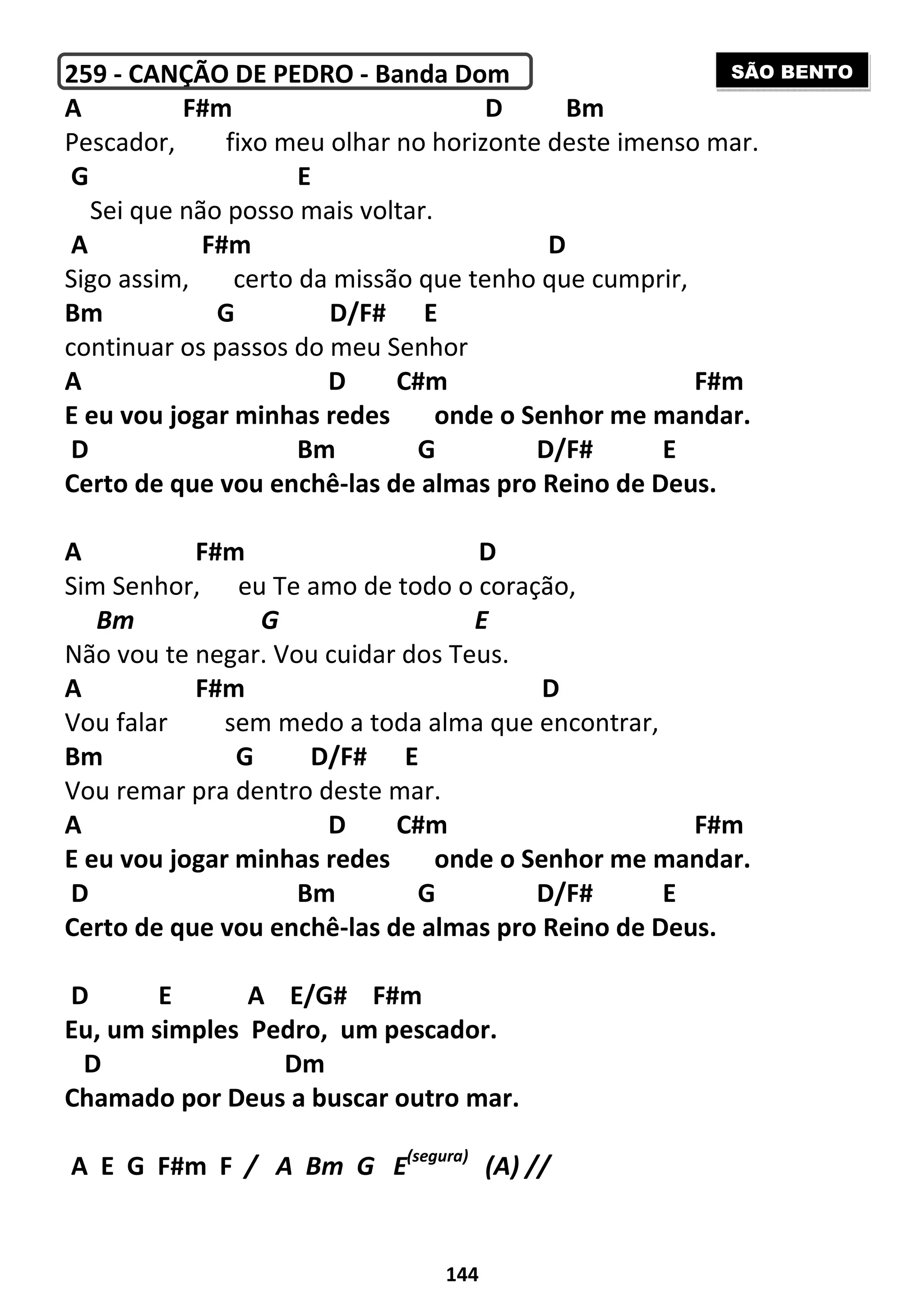 144
259 - CANÇÃO DE PEDRO - Banda Dom
A F#m D Bm
Pescador, fixo meu olhar no horizonte deste imenso mar.
G E
Sei que não posso mais voltar.
A F#m D
Sigo assim, certo da missão que tenho que cumprir,
Bm G D/F# E
continuar os passos do meu Senhor
A D C#m F#m
E eu vou jogar minhas redes onde o Senhor me mandar.
D Bm G D/F# E
Certo de que vou enchê-las de almas pro Reino de Deus.
A F#m D
Sim Senhor, eu Te amo de todo o coração,
Bm G E
Não vou te negar. Vou cuidar dos Teus.
A F#m D
Vou falar sem medo a toda alma que encontrar,
Bm G D/F# E
Vou remar pra dentro deste mar.
A D C#m F#m
E eu vou jogar minhas redes onde o Senhor me mandar.
D Bm G D/F# E
Certo de que vou enchê-las de almas pro Reino de Deus.
D E A E/G# F#m
Eu, um simples Pedro, um pescador.
D Dm
Chamado por Deus a buscar outro mar.
A E G F#m F / A Bm G E(segura)
(A) //
SÃO BENTO
 