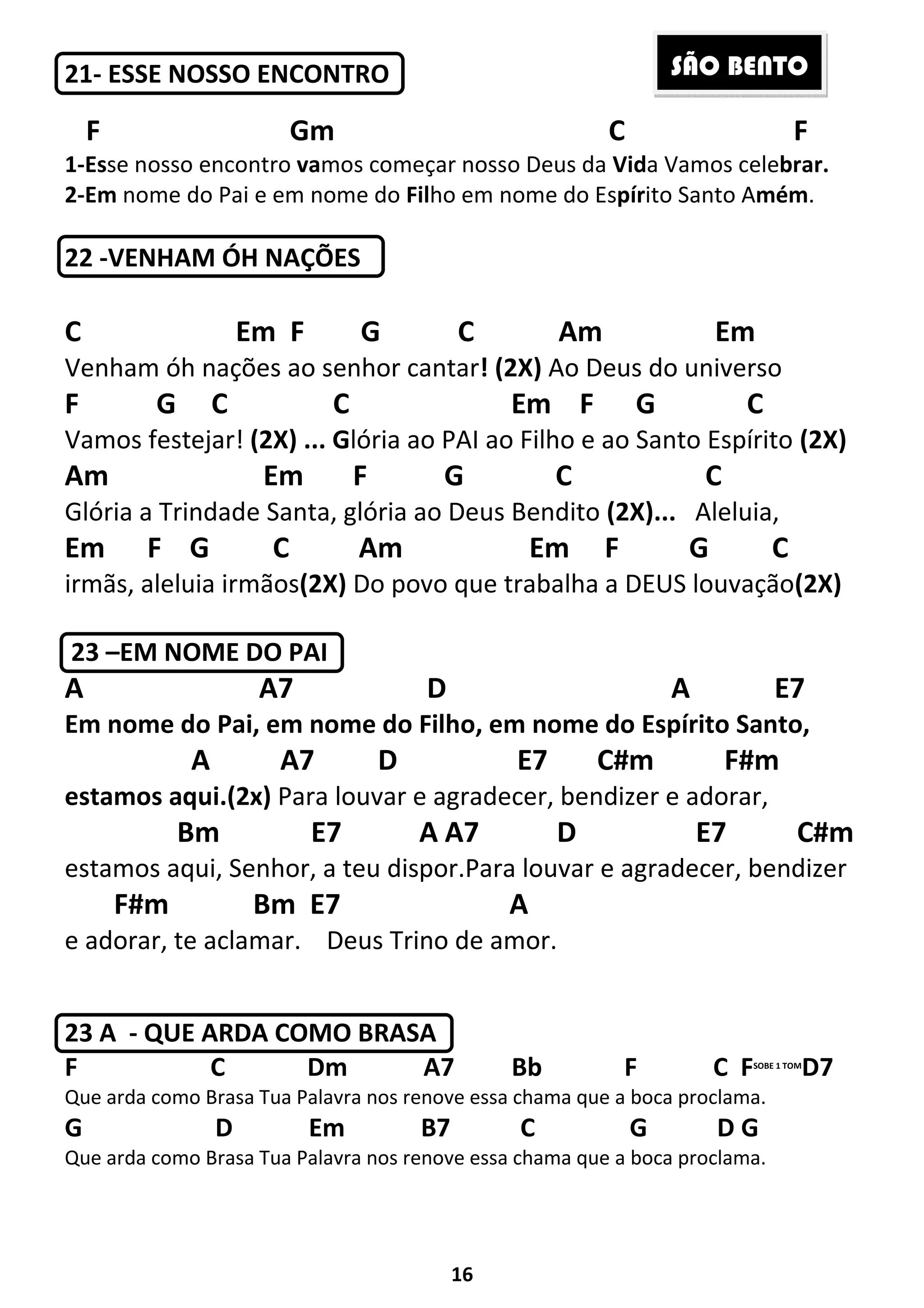 16
21- ESSE NOSSO ENCONTRO
F Gm C F
1-Esse nosso encontro vamos começar nosso Deus da Vida Vamos celebrar.
2-Em nome do Pai e em nome do Filho em nome do Espírito Santo Amém.
22 -VENHAM ÓH NAÇÕES
C Em F G C Am Em
Venham óh nações ao senhor cantar! (2X) Ao Deus do universo
F G C C Em F G C
Vamos festejar! (2X) ... Glória ao PAI ao Filho e ao Santo Espírito (2X)
Am Em F G C C
Glória a Trindade Santa, glória ao Deus Bendito (2X)... Aleluia,
Em F G C Am Em F G C
irmãs, aleluia irmãos(2X) Do povo que trabalha a DEUS louvação(2X)
23 –EM NOME DO PAI
A A7 D A E7
Em nome do Pai, em nome do Filho, em nome do Espírito Santo,
A A7 D E7 C#m F#m
estamos aqui.(2x) Para louvar e agradecer, bendizer e adorar,
Bm E7 A A7 D E7 C#m
estamos aqui, Senhor, a teu dispor.Para louvar e agradecer, bendizer
F#m Bm E7 A
e adorar, te aclamar. Deus Trino de amor.
23 A - QUE ARDA COMO BRASA
F C Dm A7 Bb F C FSOBE 1 TOM
D7
Que arda como Brasa Tua Palavra nos renove essa chama que a boca proclama.
G D Em B7 C G D G
Que arda como Brasa Tua Palavra nos renove essa chama que a boca proclama.
SÃO BENTO
 