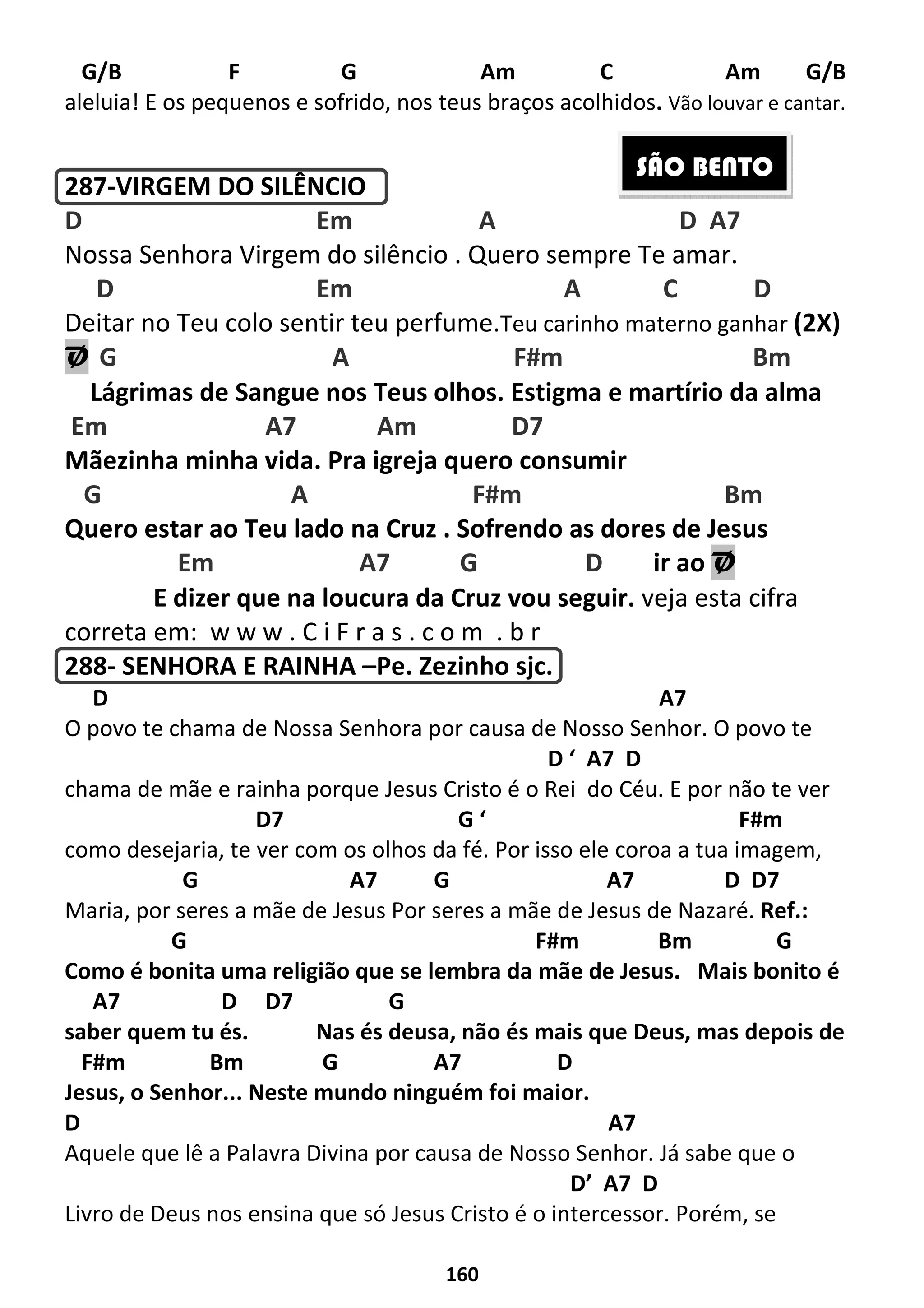 160
G/B F G Am C Am G/B
aleluia! E os pequenos e sofrido, nos teus braços acolhidos. Vão louvar e cantar.
287-VIRGEM DO SILÊNCIO
D Em A D A7
Nossa Senhora Virgem do silêncio . Quero sempre Te amar.
D Em A C D
Deitar no Teu colo sentir teu perfume.Teu carinho materno ganhar (2X)
Ø G A F#m Bm
Lágrimas de Sangue nos Teus olhos. Estigma e martírio da alma
Em A7 Am D7
Mãezinha minha vida. Pra igreja quero consumir
G A F#m Bm
Quero estar ao Teu lado na Cruz . Sofrendo as dores de Jesus
Em A7 G D ir ao Ø
E dizer que na loucura da Cruz vou seguir. veja esta cifra
correta em: w w w . C i F r a s . c o m . b r
288- SENHORA E RAINHA –Pe. Zezinho sjc.
D A7
O povo te chama de Nossa Senhora por causa de Nosso Senhor. O povo te
D ‘ A7 D
chama de mãe e rainha porque Jesus Cristo é o Rei do Céu. E por não te ver
D7 G ‘ F#m
como desejaria, te ver com os olhos da fé. Por isso ele coroa a tua imagem,
G A7 G A7 D D7
Maria, por seres a mãe de Jesus Por seres a mãe de Jesus de Nazaré. Ref.:
G F#m Bm G
Como é bonita uma religião que se lembra da mãe de Jesus. Mais bonito é
A7 D D7 G
saber quem tu és. Nas és deusa, não és mais que Deus, mas depois de
F#m Bm G A7 D
Jesus, o Senhor... Neste mundo ninguém foi maior.
D A7
Aquele que lê a Palavra Divina por causa de Nosso Senhor. Já sabe que o
D’ A7 D
Livro de Deus nos ensina que só Jesus Cristo é o intercessor. Porém, se
SÃO BENTO
 