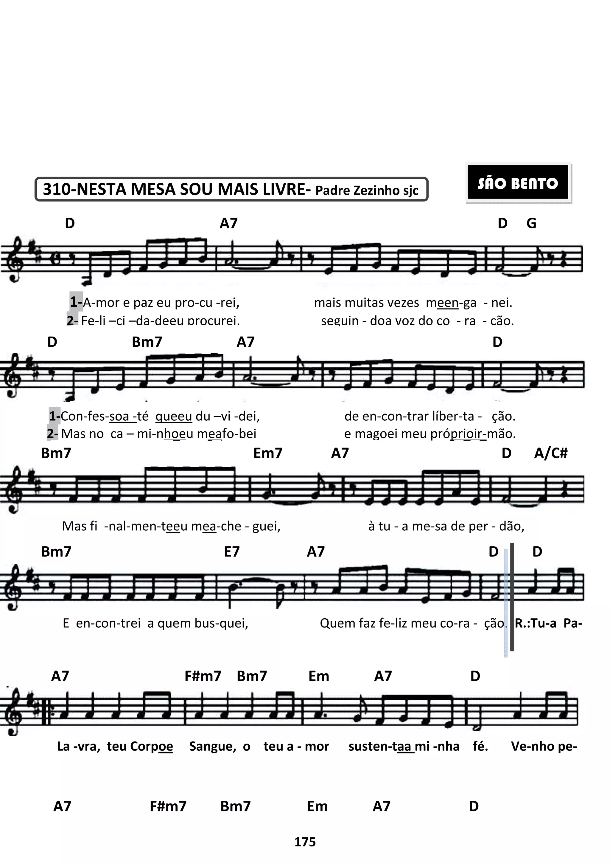 310-NESTA MESA SOU MAIS LIVRE
D A7
1-A-mor e paz eu pro-cu -rei
2- Fe-li –ci –da-deeu procurei,
D Bm7 A7 D
1-Con-fes-soa -té queeu du –
2- Mas no ca – mi-nhoeu mea
Bm7 Em7 A7 D A/C#
Mas fi -nal-men-teeu mea-
Bm7 E7 A7 D D
E en-con-trei a quem bus-quei,
A7 F#m7 Bm7 Em A7 D
A7 F#m7 Bm7 Em A7 D
La -vra, teu Corpoe Sangue,
175
NESTA MESA SOU MAIS LIVRE- Padre Zezinho sjc
A7
rei, mais muitas vezes meen
procurei, seguin - doa voz do co
Bm7 A7 D
–vi -dei, de en-con-trar líber
eafo-bei e magoei meu pró
Bm7 Em7 A7 D A/C#
-che - guei, à tu - a me-sa de per
Bm7 E7 A7 D D
quei, Quem faz fe-liz meu co
A7 F#m7 Bm7 Em A7 D
A7 F#m7 Bm7 Em A7 D
Sangue, o teu a - mor susten-taa mi -nha
D G
SÃO BENTO
een-ga - nei.
voz do co - ra - ção.
Bm7 A7 D
líber-ta - ção.
i e magoei meu próprioir-mão.
Bm7 Em7 A7 D A/C#
sa de per - dão,
Bm7 E7 A7 D D
meu co-ra - ção. R.:Tu-a Pa-
A7 F#m7 Bm7 Em A7 D
A7 F#m7 Bm7 Em A7 D
nha fé. Ve-nho pe-
 