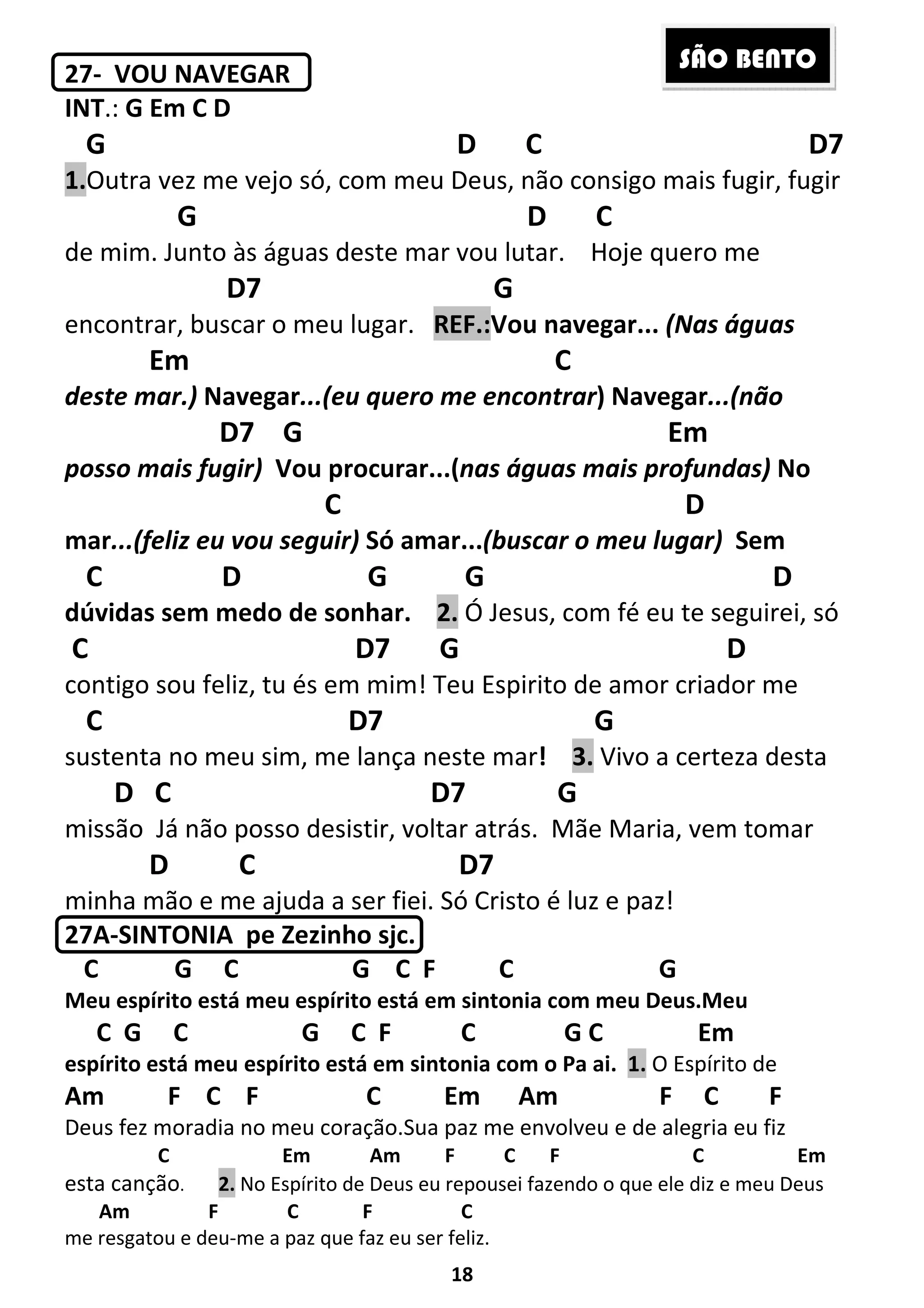 18
27- VOU NAVEGAR
INT.: G Em C D
G D C D7
1.Outra vez me vejo só, com meu Deus, não consigo mais fugir, fugir
G D C
de mim. Junto às águas deste mar vou lutar. Hoje quero me
D7 G
encontrar, buscar o meu lugar. REF.:Vou navegar... (Nas águas
Em C
deste mar.) Navegar...(eu quero me encontrar) Navegar...(não
D7 G Em
posso mais fugir) Vou procurar...(nas águas mais profundas) No
C D
mar...(feliz eu vou seguir) Só amar...(buscar o meu lugar) Sem
C D G G D
dúvidas sem medo de sonhar. 2. Ó Jesus, com fé eu te seguirei, só
C D7 G D
contigo sou feliz, tu és em mim! Teu Espirito de amor criador me
C D7 G
sustenta no meu sim, me lança neste mar! 3. Vivo a certeza desta
D C D7 G
missão Já não posso desistir, voltar atrás. Mãe Maria, vem tomar
D C D7
minha mão e me ajuda a ser fiei. Só Cristo é luz e paz!
27A-SINTONIA pe Zezinho sjc.
C G C G C F C G
Meu espírito está meu espírito está em sintonia com meu Deus.Meu
C G C G C F C G C Em
espírito está meu espírito está em sintonia com o Pa ai. 1. O Espírito de
Am F C F C Em Am F C F
Deus fez moradia no meu coração.Sua paz me envolveu e de alegria eu fiz
C Em Am F C F C Em
esta canção. 2. No Espírito de Deus eu repousei fazendo o que ele diz e meu Deus
Am F C F C
me resgatou e deu-me a paz que faz eu ser feliz.
SÃO BENTO
 