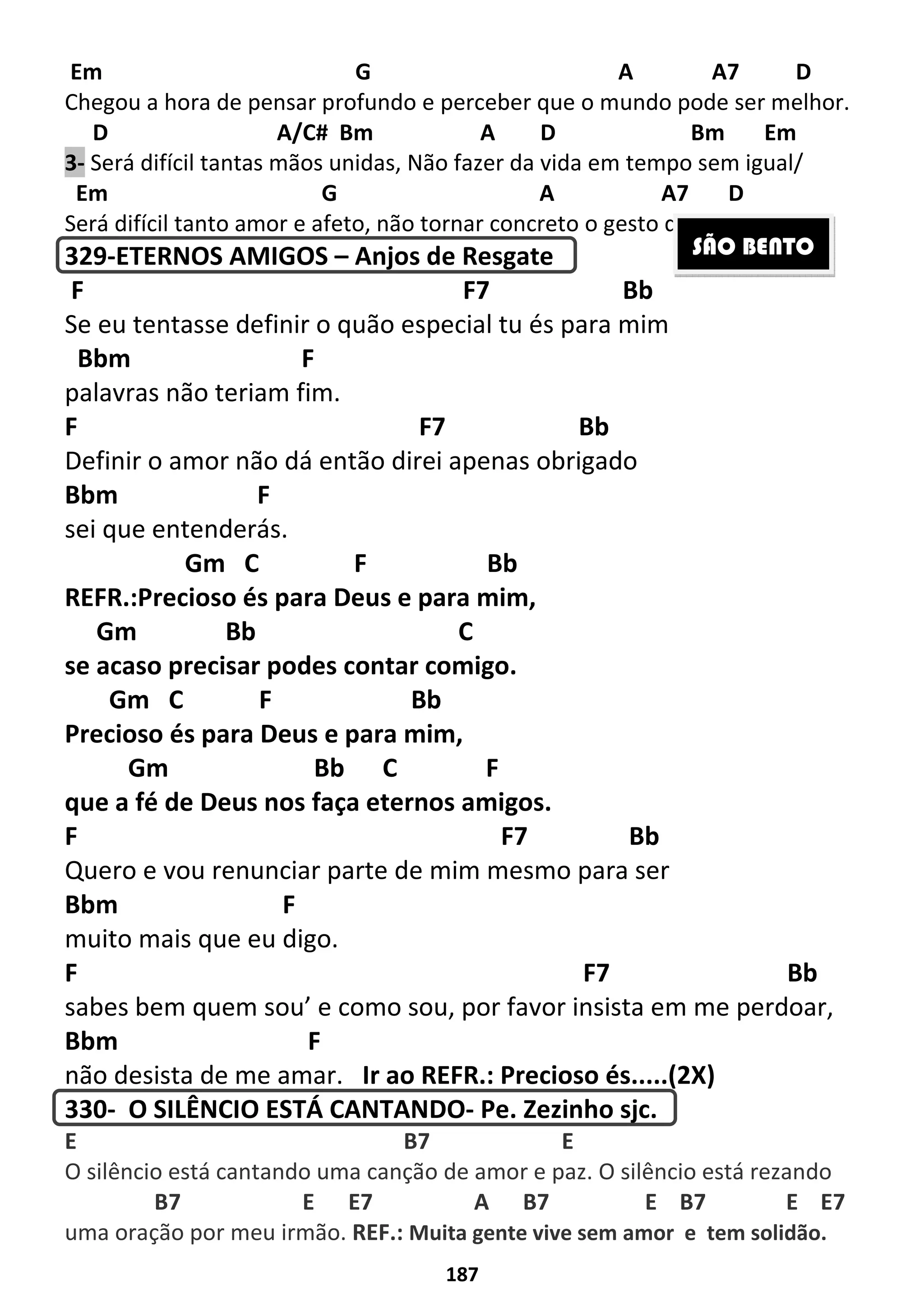 187
Em G A A7 D
Chegou a hora de pensar profundo e perceber que o mundo pode ser melhor.
D A/C# Bm A D Bm Em
3- Será difícil tantas mãos unidas, Não fazer da vida em tempo sem igual/
Em G A A7 D
Será difícil tanto amor e afeto, não tornar concreto o gesto do Natal.
329-ETERNOS AMIGOS – Anjos de Resgate
F F7 Bb
Se eu tentasse definir o quão especial tu és para mim
Bbm F
palavras não teriam fim.
F F7 Bb
Definir o amor não dá então direi apenas obrigado
Bbm F
sei que entenderás.
Gm C F Bb
REFR.:Precioso és para Deus e para mim,
Gm Bb C
se acaso precisar podes contar comigo.
Gm C F Bb
Precioso és para Deus e para mim,
Gm Bb C F
que a fé de Deus nos faça eternos amigos.
F F7 Bb
Quero e vou renunciar parte de mim mesmo para ser
Bbm F
muito mais que eu digo.
F F7 Bb
sabes bem quem sou’ e como sou, por favor insista em me perdoar,
Bbm F
não desista de me amar. Ir ao REFR.: Precioso és.....(2X)
330- O SILÊNCIO ESTÁ CANTANDO- Pe. Zezinho sjc.
E B7 E
O silêncio está cantando uma canção de amor e paz. O silêncio está rezando
B7 E E7 A B7 E B7 E E7
uma oração por meu irmão. REF.: Muita gente vive sem amor e tem solidão.
SÃO BENTO
 