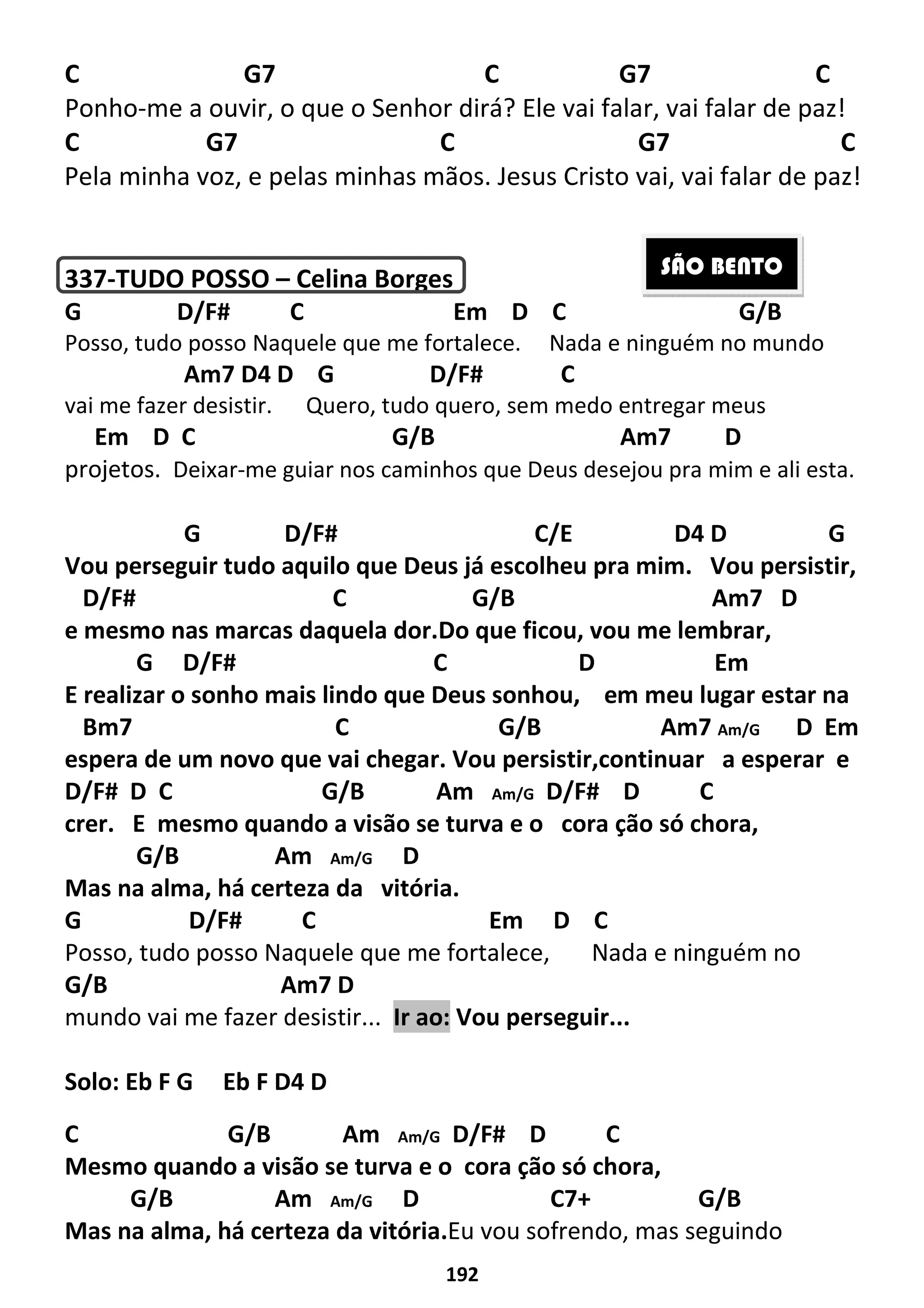 192
C G7 C G7 C
Ponho-me a ouvir, o que o Senhor dirá? Ele vai falar, vai falar de paz!
C G7 C G7 C
Pela minha voz, e pelas minhas mãos. Jesus Cristo vai, vai falar de paz!
337-TUDO POSSO – Celina Borges
G D/F# C Em D C G/B
Posso, tudo posso Naquele que me fortalece. Nada e ninguém no mundo
Am7 D4 D G D/F# C
vai me fazer desistir. Quero, tudo quero, sem medo entregar meus
Em D C G/B Am7 D
projetos. Deixar-me guiar nos caminhos que Deus desejou pra mim e ali esta.
G D/F# C/E D4 D G
Vou perseguir tudo aquilo que Deus já escolheu pra mim. Vou persistir,
D/F# C G/B Am7 D
e mesmo nas marcas daquela dor.Do que ficou, vou me lembrar,
G D/F# C D Em
E realizar o sonho mais lindo que Deus sonhou, em meu lugar estar na
Bm7 C G/B Am7 Am/G D Em
espera de um novo que vai chegar. Vou persistir,continuar a esperar e
D/F# D C G/B Am Am/G D/F# D C
crer. E mesmo quando a visão se turva e o cora ção só chora,
G/B Am Am/G D
Mas na alma, há certeza da vitória.
G D/F# C Em D C
Posso, tudo posso Naquele que me fortalece, Nada e ninguém no
G/B Am7 D
mundo vai me fazer desistir... Ir ao: Vou perseguir...
Solo: Eb F G Eb F D4 D
C G/B Am Am/G D/F# D C
Mesmo quando a visão se turva e o cora ção só chora,
G/B Am Am/G D C7+ G/B
Mas na alma, há certeza da vitória.Eu vou sofrendo, mas seguindo
SÃO BENTO
 