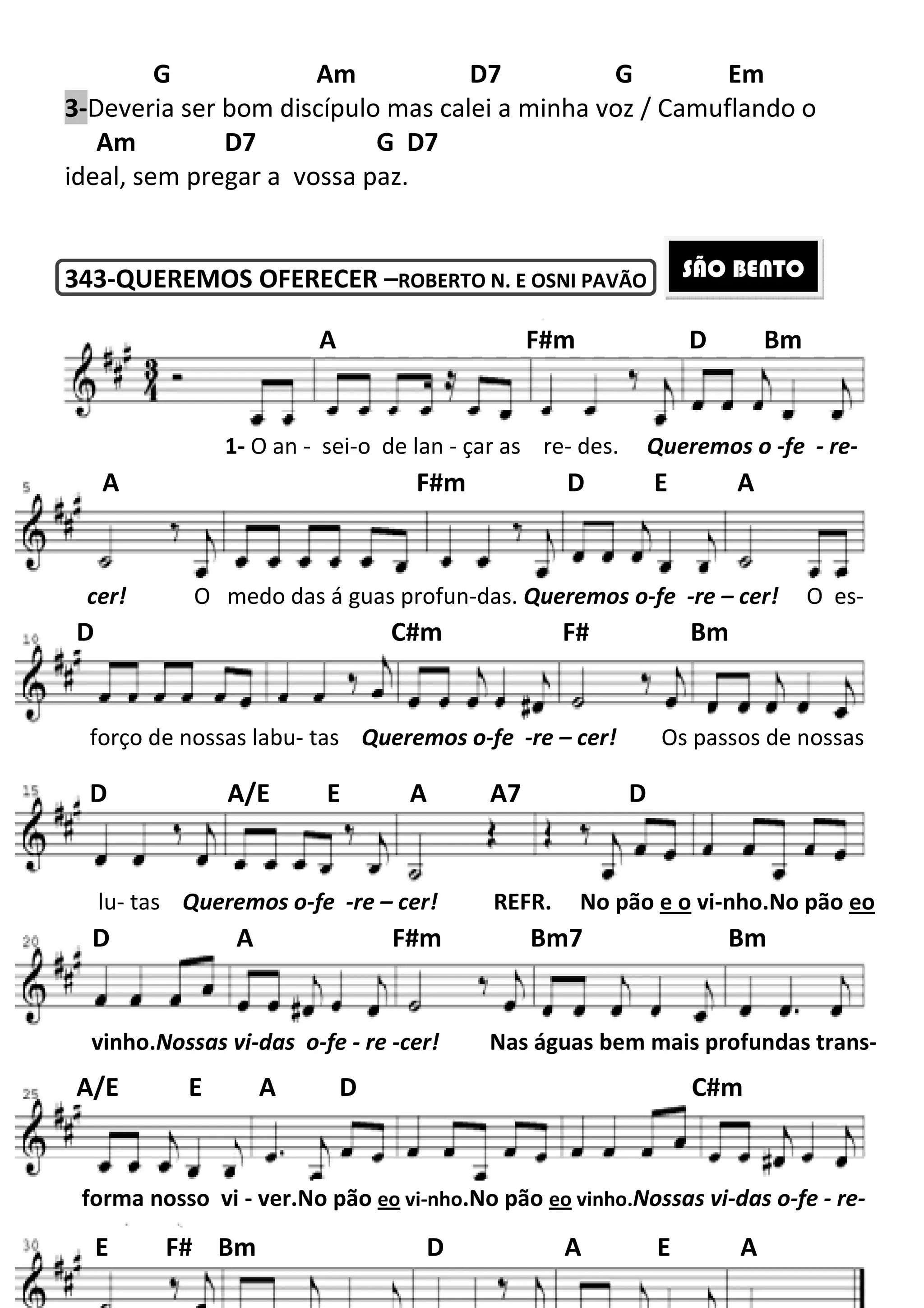 G Am D7 G Em
3-Deveria ser bom discípulo mas calei a minha voz / Camuflando o
Am D7
ideal, sem pregar a vossa paz.
343-QUEREMOS OFERECER
A F#m D Bm
1- O an - sei
A F#m D E A
cer! O medo das á guas profun
D C#m F# Bm
forço de nossas labu- tas
lu- tas Queremos o-fe
D A/E E A A7 D
D A F#m Bm7 Bm
vinho.Nossas vi-das o-fe
A/E E A D C#m
forma nosso vi - ver.No pão
E F# Bm D A E A
197
Am D7 G Em
Deveria ser bom discípulo mas calei a minha voz / Camuflando o
G D7
ideal, sem pregar a vossa paz.
QUEREMOS OFERECER –ROBERTO N. E OSNI PAVÃO
A F#m D Bm
sei-o de lan - çar as re- des. Queremos o
A F#m D E A
O medo das á guas profun-das. Queremos o-fe
D C#m F# Bm
tas Queremos o-fe -re – cer! Os passos de nossas
fe -re – cer! REFR. No pão e o
D A/E E A A7 D
D A F#m Bm7 Bm
fe - re -cer! Nas águas bem mais pro
A/E E A D C#m
No pão eo vi-nho.No pão eo vinho.Nossas vi
E F# Bm D A E A
Am D7 G Em
Deveria ser bom discípulo mas calei a minha voz / Camuflando o
SÃO BENTO
A F#m D Bm
Queremos o -fe - re-
A F#m D E A
fe -re – cer! O es-
D C#m F# Bm
Os passos de nossas
e o vi-nho.No pão eo
D A F#m Bm7 Bm
Nas águas bem mais profundas trans-
A/E E A D C#m
Nossas vi-das o-fe - re-
E F# Bm D A E A
 