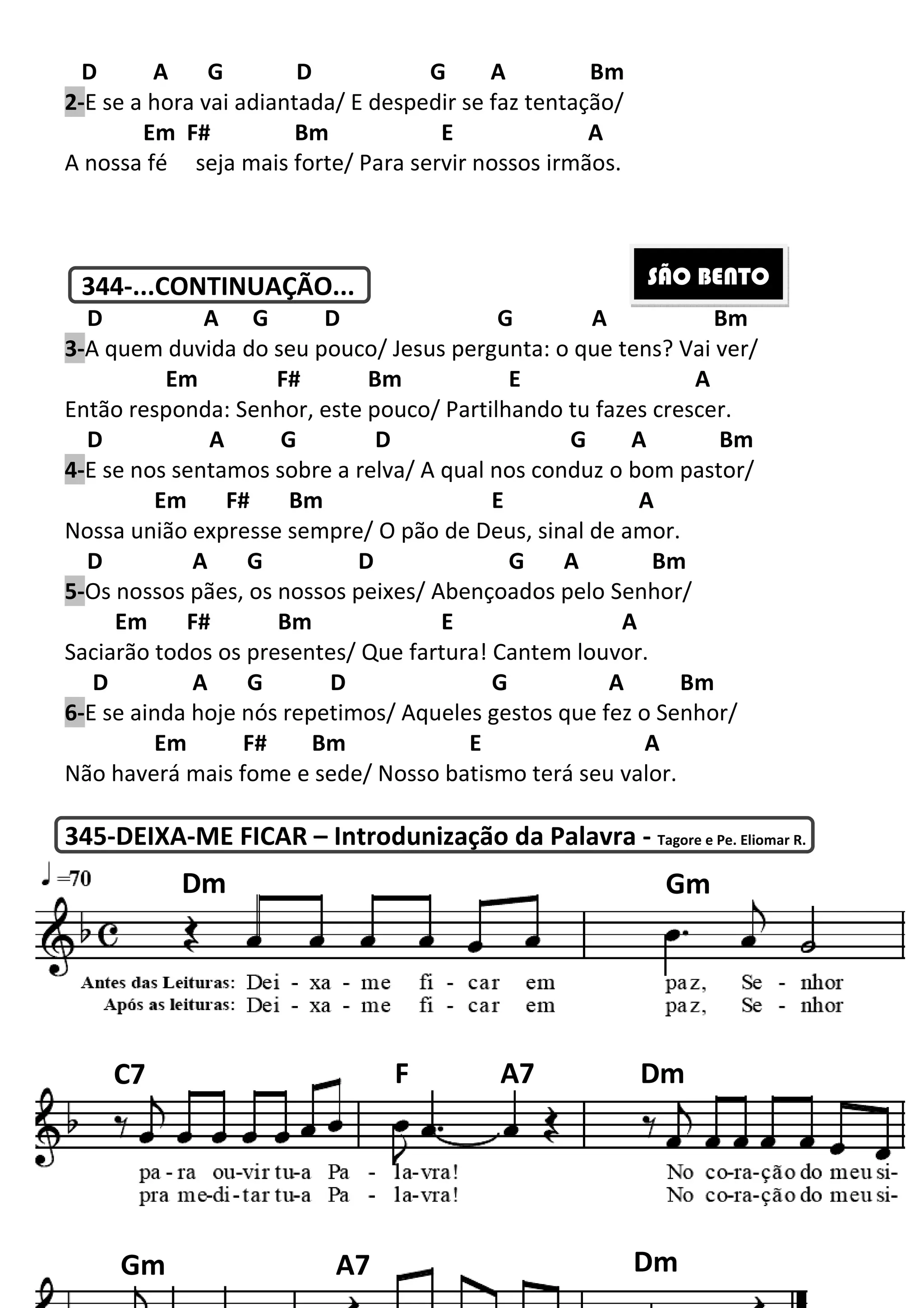 D A G D
2-E se a hora vai adiantada/ E despedir se faz tentação/
Em F# Bm
A nossa fé seja mais forte/ Para servir nossos irmãos.
344-...CONTINUAÇÃO...
D A G D G
3-A quem duvida do seu pouco/ Jesus
Em F#
Então responda: Senhor, este pouco/ Partilhando tu fazes crescer.
D A G D
4-E se nos sentamos sobre a relva/ A qual nos conduz o bom pastor/
Em F# Bm
Nossa união expresse sempre/ O pão de Deus, sinal de amor.
D A G
5-Os nossos pães, os nossos peixes/ Abençoados pelo Senhor/
Em F# Bm
Saciarão todos os presentes/ Que fartura! Cantem louvor.
D A G D
6-E se ainda hoje nós repetimos/ Aqueles gesto
Em F# Bm
Não haverá mais fome e sede/ Nosso batismo terá seu valor.
345-DEIXA-ME FICAR – Introdunização da Palavra
Dm
C7
Gm 200
D G A Bm
E se a hora vai adiantada/ E despedir se faz tentação/
E A
seja mais forte/ Para servir nossos irmãos.
...CONTINUAÇÃO...
D G A
A quem duvida do seu pouco/ Jesus pergunta: o que tens? Vai ver/
F# Bm E
Então responda: Senhor, este pouco/ Partilhando tu fazes crescer.
A G D G A Bm
E se nos sentamos sobre a relva/ A qual nos conduz o bom pastor/
E A
sa união expresse sempre/ O pão de Deus, sinal de amor.
D G A Bm
Os nossos pães, os nossos peixes/ Abençoados pelo Senhor/
E A
Saciarão todos os presentes/ Que fartura! Cantem louvor.
D G A
E se ainda hoje nós repetimos/ Aqueles gestos que fez o Senhor/
Bm E A
Não haverá mais fome e sede/ Nosso batismo terá seu valor.
Introdunização da Palavra - Tagore e Pe. Eliomar R.
SÃO BENTO
G
F A7 Dm
A7 Dm
A Bm
pergunta: o que tens? Vai ver/
A
Então responda: Senhor, este pouco/ Partilhando tu fazes crescer.
G A Bm
E se nos sentamos sobre a relva/ A qual nos conduz o bom pastor/
sa união expresse sempre/ O pão de Deus, sinal de amor.
m
Os nossos pães, os nossos peixes/ Abençoados pelo Senhor/
A Bm
que fez o Senhor/
Não haverá mais fome e sede/ Nosso batismo terá seu valor.
Tagore e Pe. Eliomar R.
SÃO BENTO
Gm
A7 Dm
Dm
 