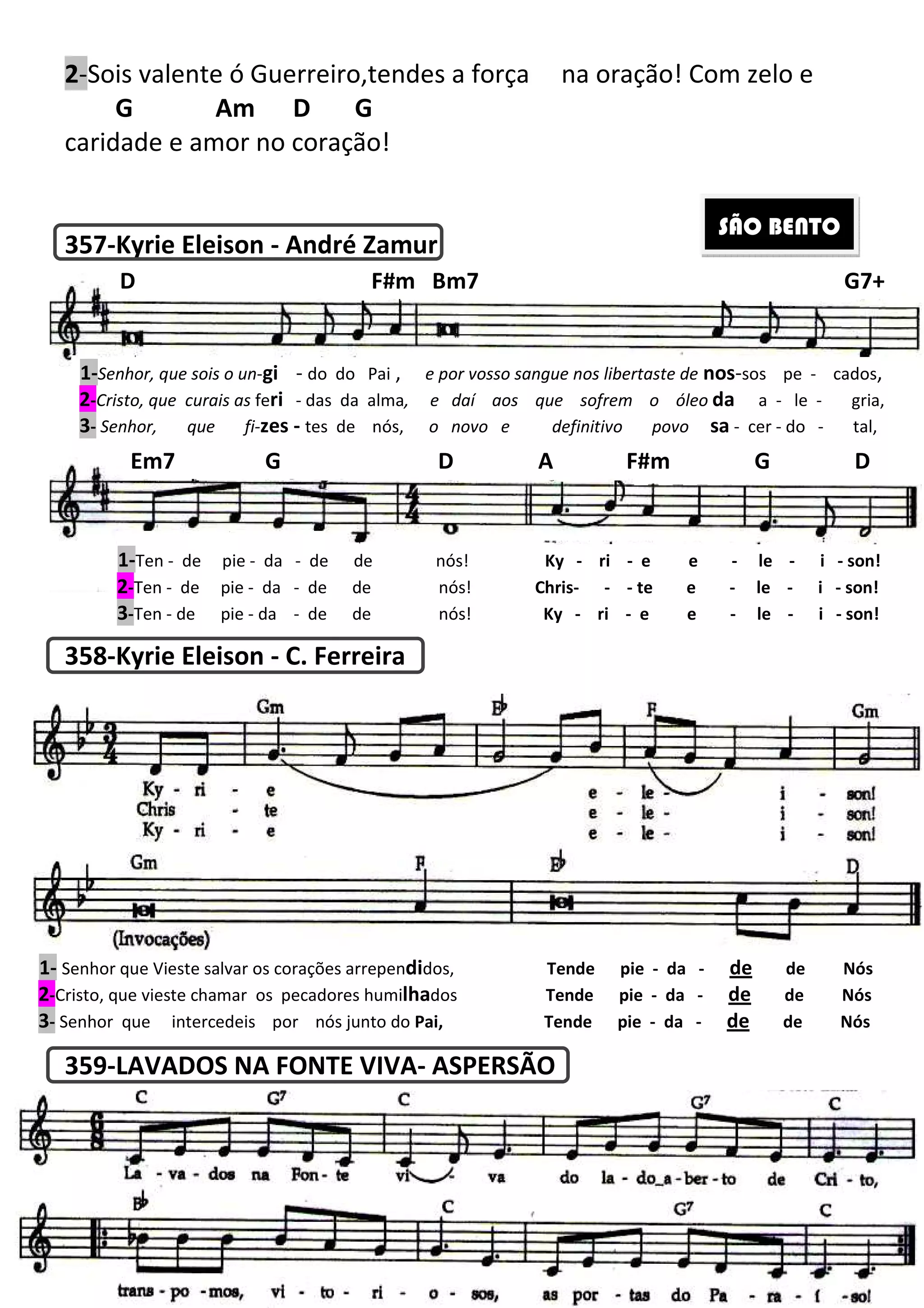 2-Sois valente ó Guerreiro,tendes a força
G Am D G
caridade e amor no coração!
357-Kyrie Eleison - André Zamur
358-Kyrie Eleison - C. Ferreira
359-LAVADOS NA FONTE VIVA
1-Senhor, que sois o un-gi - do do Pai
2-Cristo, que curais as feri - das da alma
3- Senhor, que fi-zes - tes de nós,
D F#m Bm7
Em7 G D A F#m G D
1-Ten - de pie - da - de de nós!
2-Ten - de pie - da - de de nós!
3-Ten - de pie - da - de de
1- Senhor que Vieste salvar os corações arrepen
2-Cristo, que vieste chamar os pecadores humi
3- Senhor que intercedeis por nós junto do
206
Sois valente ó Guerreiro,tendes a força na oração! Com zelo e
Am D G
caridade e amor no coração!
André Zamur
C. Ferreira
LAVADOS NA FONTE VIVA- ASPERSÃO
do do Pai , e por vosso sangue nos libertaste de
das da alma, e daí aos que sofrem o óleo
tes de nós, o novo e definitivo povo
D F#m Bm7
Em7 G D A F#m G D
de de nós! Ky - ri - e e
de de nós! Chris- - - te e
de de nós! Ky - ri - e e
Senhor que Vieste salvar os corações arrependidos, Tende pie - da
Cristo, que vieste chamar os pecadores humilhados Tende pie - da
Senhor que intercedeis por nós junto do Pai, Tende pie - da
na oração! Com zelo e
SÃO BENTO
e por vosso sangue nos libertaste de nos-sos pe - cados,
que sofrem o óleo da a - le - gria,
o novo e definitivo povo sa - cer - do - tal,
G7+
Em7 G D A F#m G D
e e - le - i - son!
te e - le - i - son!
e e - le - i - son!
da - de de Nós
da - de de Nós
da - de de Nós
 