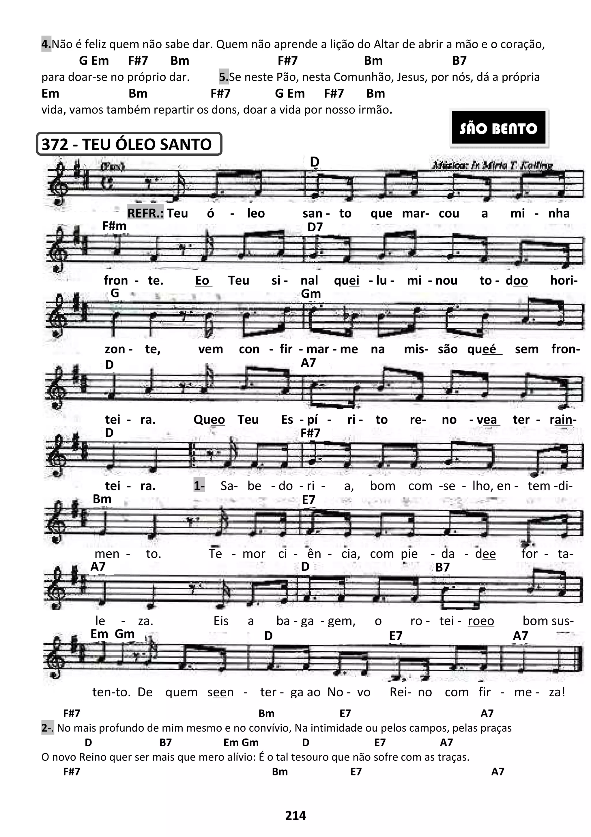 214
4.Não é feliz quem não sabe dar. Quem não aprende a lição do Altar de abrir a mão e o coração,
G Em F#7 Bm F#7 Bm B7
para doar-se no próprio dar. 5.Se neste Pão, nesta Comunhão, Jesus, por nós, dá a própria
Em Bm F#7 G Em F#7 Bm
vida, vamos também repartir os dons, doar a vida por nosso irmão.
372 - TEU ÓLEO SANTO
F#7 Bm E7 A7
2-. No mais profundo de mim mesmo e no convívio, Na intimidade ou pelos campos, pelas praças
D B7 Em Gm D E7 A7
O novo Reino quer ser mais que mero alívio: É o tal tesouro que não sofre com as traças.
F#7 Bm E7 A7
Em Gm D E7 A7
D B7A7
men - to. Te - mor ci - ên - cia, com pie - da - dee for - ta-
E7
SÃO BENTO
D
D7
A7
F#m
REFR.: Teu ó - leo san - to que mar- cou a mi - nha
G Gm
D
D
zon - te, vem con - fir - mar - me na mis- são queé sem fron-
fron - te. Eo Teu si - nal quei - lu - mi - nou to - doo hori-
F#7
tei - ra. Queo Teu Es - pí - ri - to re- no - vea ter - rain-
Bm
tei - ra. 1- Sa- be - do - ri - a, bom com -se - lho, en - tem -di-
le - za. Eis a ba - ga - gem, o ro - tei - roeo bom sus-
ten-to. De quem seen - ter - ga ao No - vo Rei- no com fir - me - za!
 