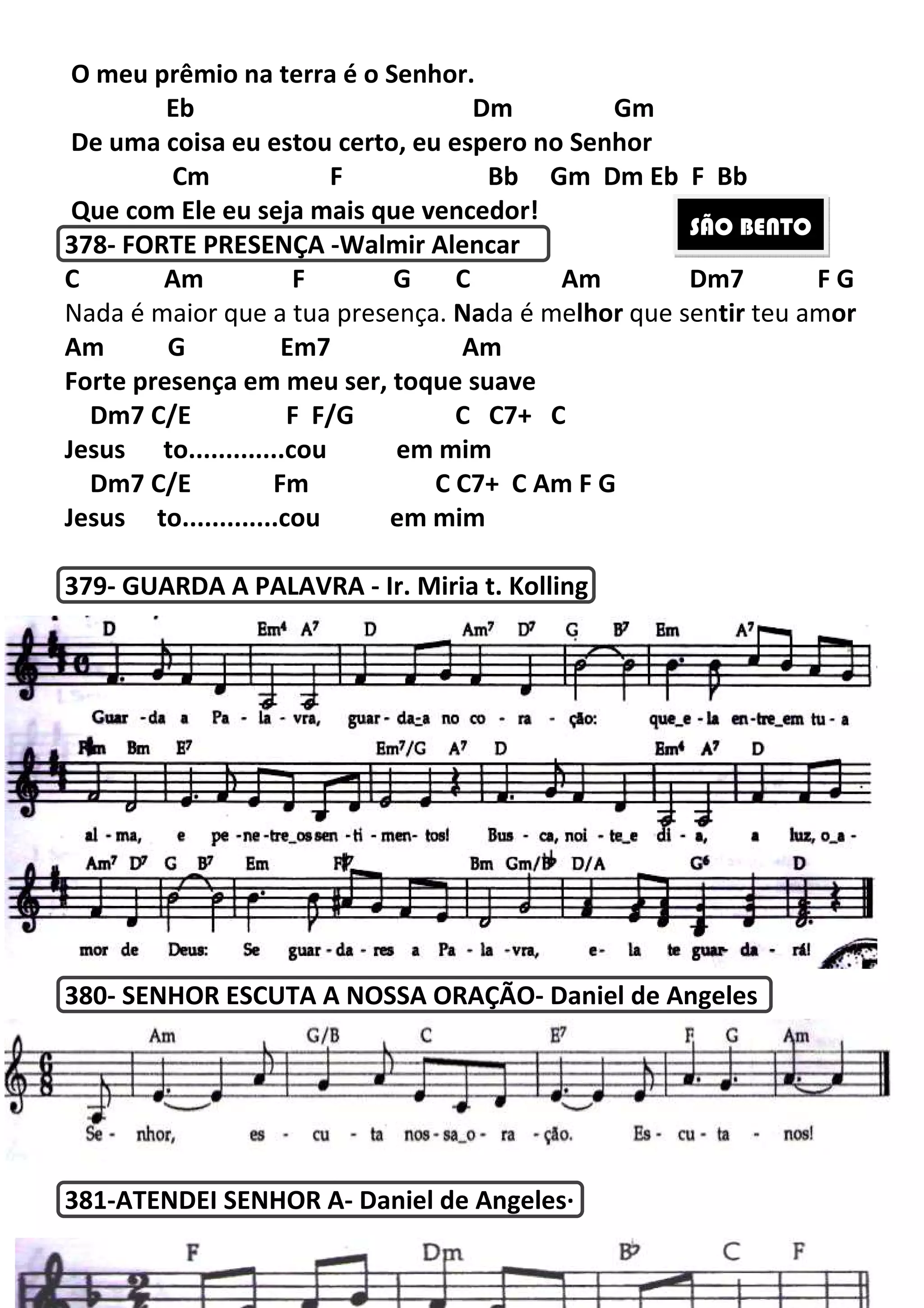 O meu prêmio na terra é o Senhor
Eb
De uma coisa eu estou certo, eu espero no Senhor
Cm F
Que com Ele eu seja mais que vencedor!
378- FORTE PRESENÇA -
C Am F G C
Nada é maior que a tua presen
Am G Em7
Forte presença em meu ser, toque suave
Dm7 C/E F F/G C C7+ C
Jesus to.............cou em mim
Dm7 C/E Fm C C7+ C
Jesus to.............cou em mim
379- GUARDA A PALAVRA
380- SENHOR ESCUTA A NOSSA ORAÇÃO
381-ATENDEI SENHOR A
219
O meu prêmio na terra é o Senhor.
Eb Dm Gm
De uma coisa eu estou certo, eu espero no Senhor
F Bb Gm Dm Eb
Que com Ele eu seja mais que vencedor!
-Walmir Alencar
Am F G C Am Dm7
a é maior que a tua presença. Nada é melhor que sen
Em7 Am
Forte presença em meu ser, toque suave
Dm7 C/E F F/G C C7+ C
Jesus to.............cou em mim
Dm7 C/E Fm C C7+ C Am F G
Jesus to.............cou em mim
GUARDA A PALAVRA - Ir. Miria t. Kolling
SENHOR ESCUTA A NOSSA ORAÇÃO- Daniel de Angeles
ATENDEI SENHOR A- Daniel de Angeles·
Gm Dm Eb F Bb
Am Dm7 F G
que sentir teu amor
Daniel de Angeles
SÃO BENTO
 