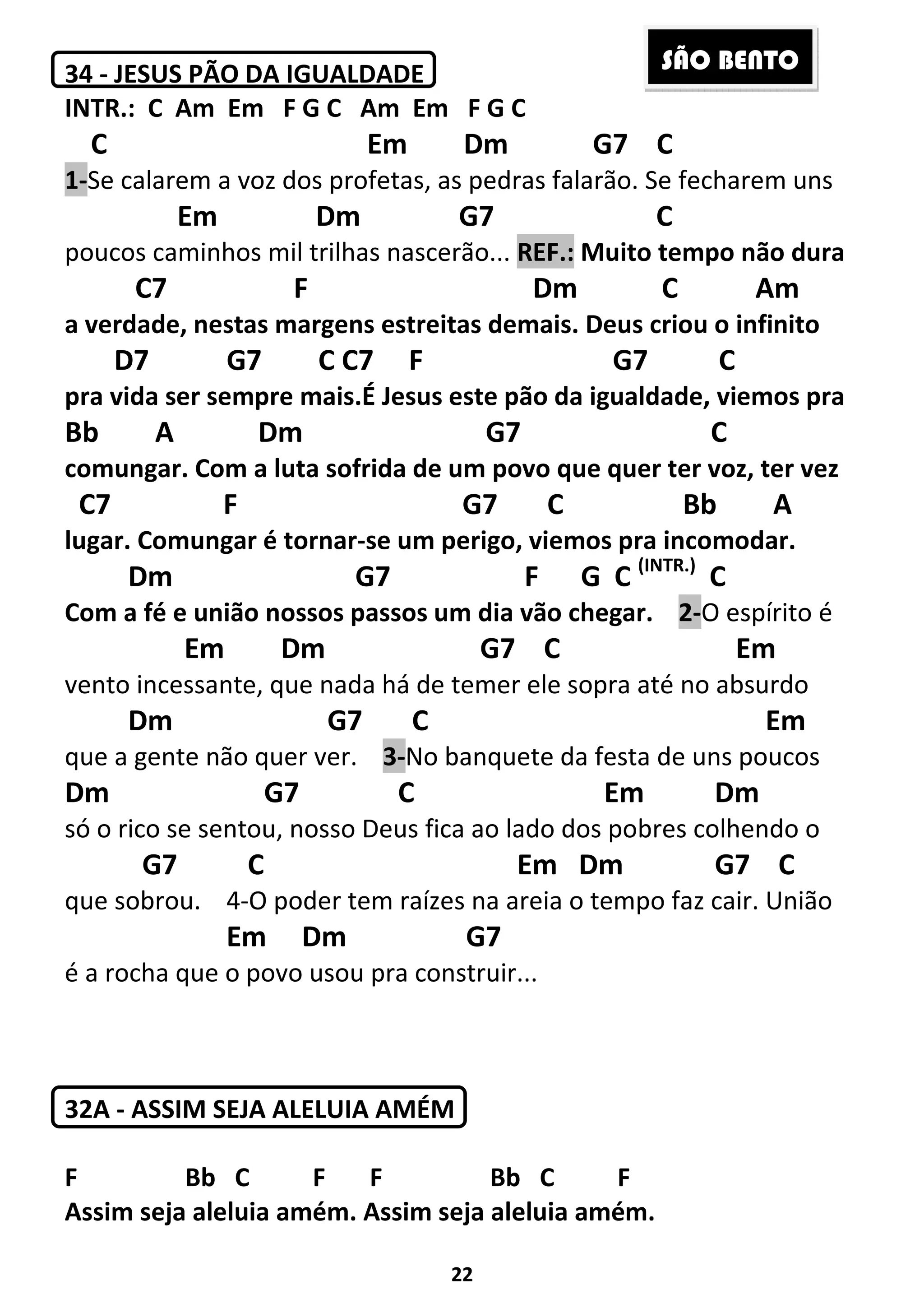 22
34 - JESUS PÃO DA IGUALDADE
INTR.: C Am Em F G C Am Em F G C
C Em Dm G7 C
1-Se calarem a voz dos profetas, as pedras falarão. Se fecharem uns
Em Dm G7 C
poucos caminhos mil trilhas nascerão... REF.: Muito tempo não dura
C7 F Dm C Am
a verdade, nestas margens estreitas demais. Deus criou o infinito
D7 G7 C C7 F G7 C
pra vida ser sempre mais.É Jesus este pão da igualdade, viemos pra
Bb A Dm G7 C
comungar. Com a luta sofrida de um povo que quer ter voz, ter vez
C7 F G7 C Bb A
lugar. Comungar é tornar-se um perigo, viemos pra incomodar.
Dm G7 F G C (INTR.)
C
Com a fé e união nossos passos um dia vão chegar. 2-O espírito é
Em Dm G7 C Em
vento incessante, que nada há de temer ele sopra até no absurdo
Dm G7 C Em
que a gente não quer ver. 3-No banquete da festa de uns poucos
Dm G7 C Em Dm
só o rico se sentou, nosso Deus fica ao lado dos pobres colhendo o
G7 C Em Dm G7 C
que sobrou. 4-O poder tem raízes na areia o tempo faz cair. União
Em Dm G7
é a rocha que o povo usou pra construir...
32A - ASSIM SEJA ALELUIA AMÉM
F Bb C F F Bb C F
Assim seja aleluia amém. Assim seja aleluia amém.
SÃO BENTO
 