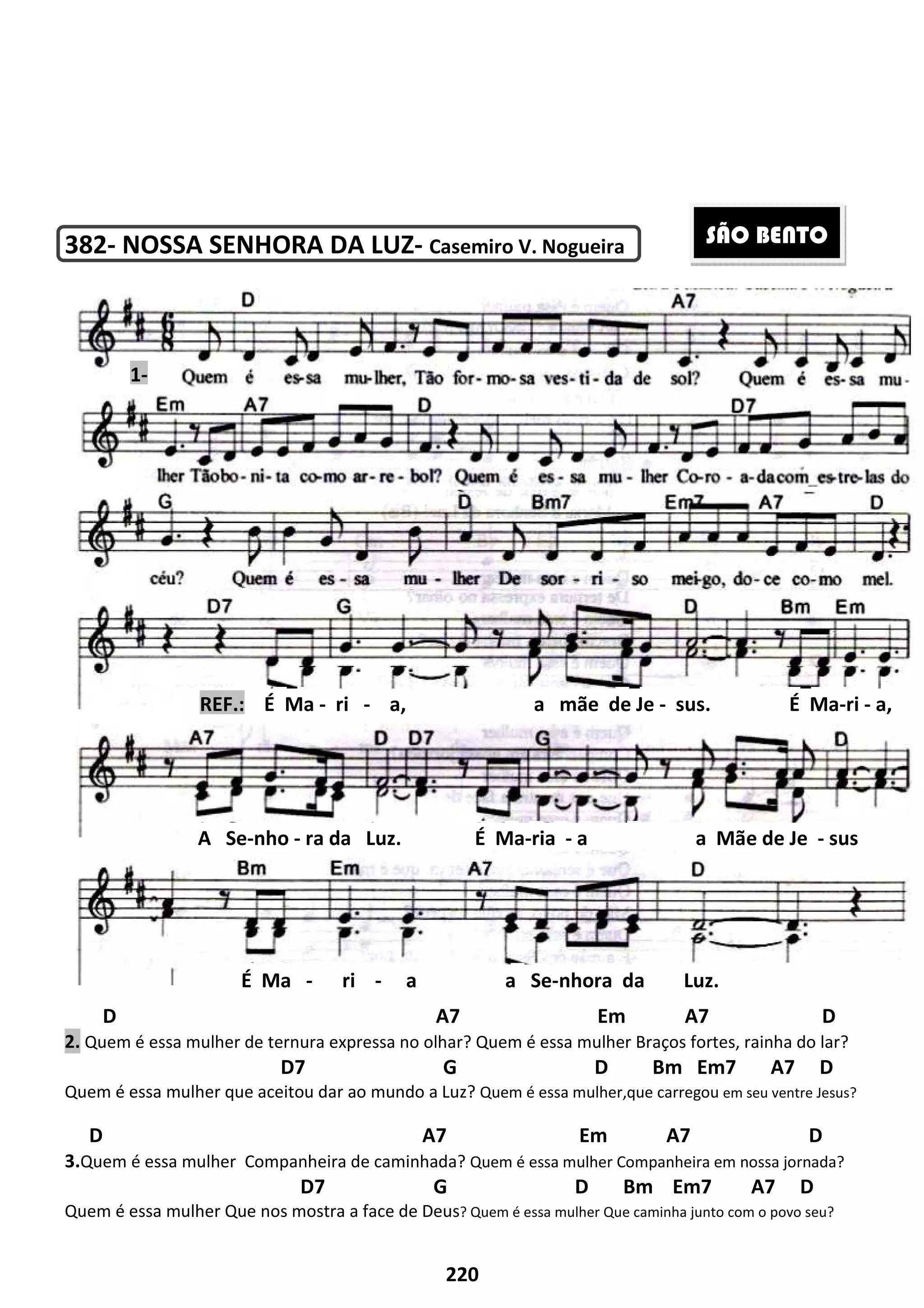 382- NOSSA SENHORA DA LUZ
D
2. Quem é essa mulher de ternura expressa no olhar?
D7 G D Bm Em7 A7 D
Quem é essa mulher que aceitou dar ao
D
3.Quem é essa mulher Companheira de caminhada?
D7 G D Bm Em7 A7 D
Quem é essa mulher Que nos mostra a face de Deus
REF.: É Ma -
A Se-nho - ra da Luz. É Ma
É Ma -
1-
220
NOSSA SENHORA DA LUZ- Casemiro V. Nogueira
A7 Em A7 D
e ternura expressa no olhar? Quem é essa mulher Braços fortes, rainha do lar?
7 G D Bm Em7 A7 D
ue aceitou dar ao mundo a Luz? Quem é essa mulher,que carregou
A7 Em A7 D
Companheira de caminhada? Quem é essa mulher Companheira em nossa jornada?
7 G D Bm Em7 A7 D
Que nos mostra a face de Deus? Quem é essa mulher Que caminha junto com o povo seu?
ri - a, a mãe de Je -
ra da Luz. É Ma-ria - a a Mãe de Je
ri - a a Se-nhora da Luz.
A7 Em A7 D
Braços fortes, rainha do lar?
7 G D Bm Em7 A7 D
Quem é essa mulher,que carregou em seu ventre Jesus?
A7 Em A7 D
Companheira em nossa jornada?
7 G D Bm Em7 A7 D
caminha junto com o povo seu?
sus. É Ma-ri - a,
a a Mãe de Je - sus
nhora da Luz.
SÃO BENTO
 
